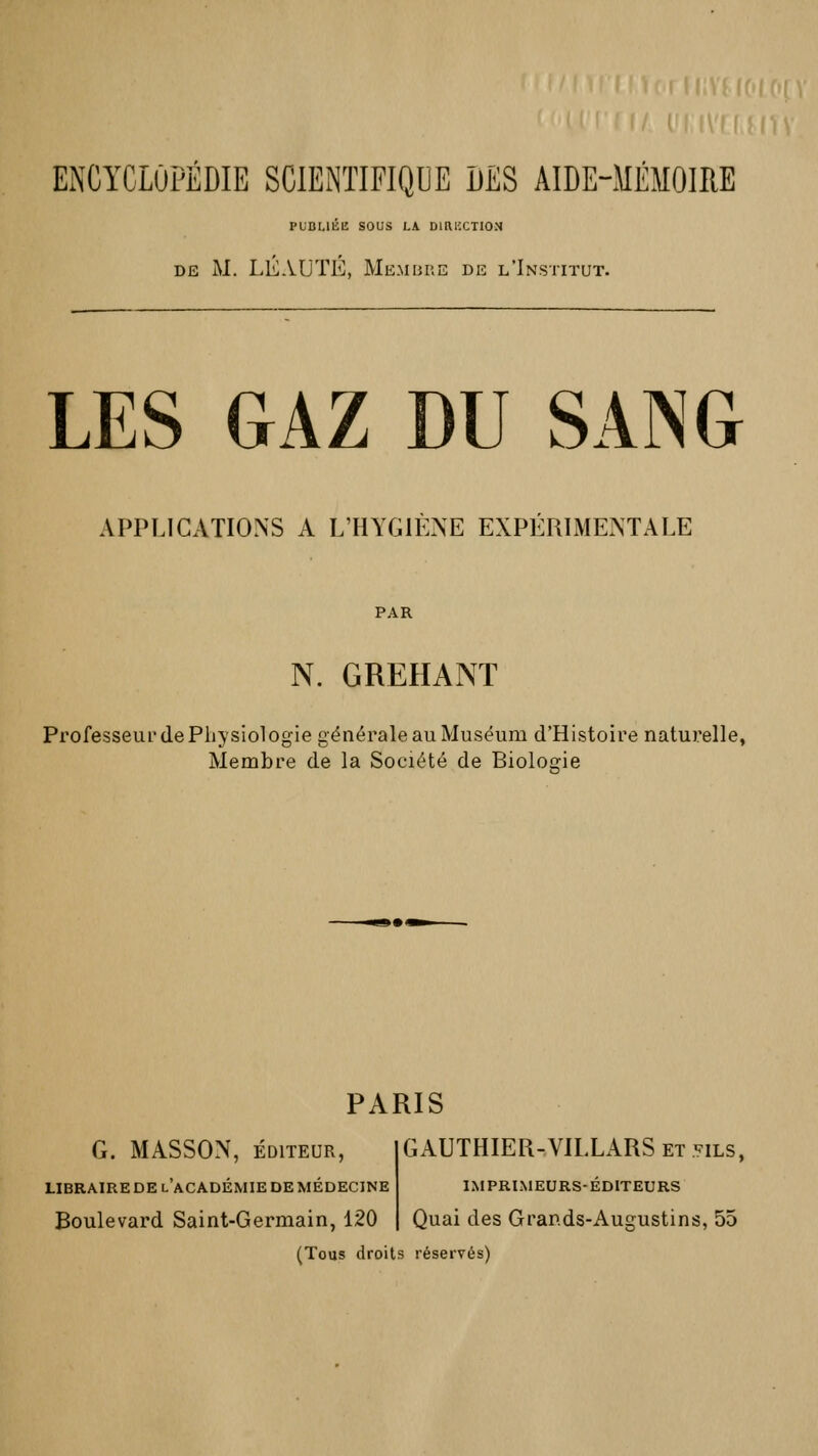 ENCYCLOPEDIE SCIENTIFIQUE DES AIDE-MEMOIRE PUBLIÉE SOUS LA DIRECTION de M. LÉAUTÉ, Membre de l'Institut. LES GAZ DU SANG APPLICATIONS A L'HYGIENE EXPERIMENTALE PAR N. GREHANT Professeur de Physiologie générale au Muséum d'Histoire naturelle, Membre de la Société de Biologie PARIS G. MASSON, ÉDITEUR, LIBRAIRE DE LACADÉMIE DE MÉDECINE Boulevard Saint-Germain, 120 GAUTHIER-VILLARS et fils, IMPRIMEURS-ÉDITEURS Quai des Grands-Augustins, 55 (Tous droits réservés)