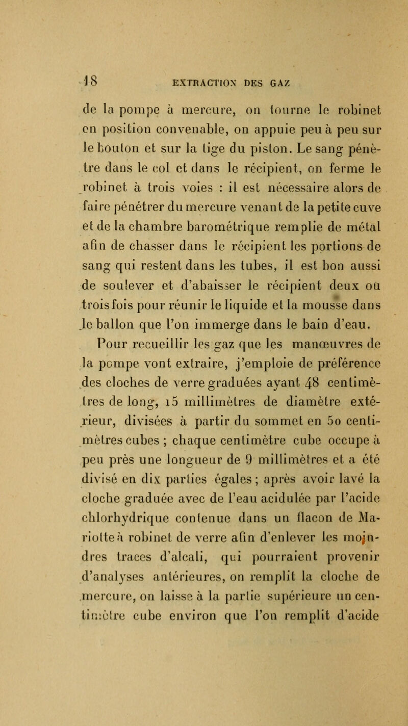 de la pompe à mercure, on tourne le robinet en position convenable, on appuie peu à peu sur le bouton et sur la lige du piston. Le sang pénè- tre dans le col et dans le récipient, on ferme le robinet à trois voies : il est nécessaire alors de faire pénétrer du mercure venant de la petite cuve et de la chambre barométrique remplie de métal afin de chasser dans le récipient les portions de sang qui restent dans les tubes, il est bon aussi de soulever et d'abaisser le récipient deux ou trois fois pour réunir le liquide et la mousse dans .le ballon que l'on immerge dans le bain d'eau. Pour recueillir les gaz que les manœuvres de la pompe vont extraire, j'emploie de préférence des cloches de verre graduées ayant 48 centimè- tres de long, i5 millimètres de diamètre exté- rieur, divisées à partir du sommet en 5o centi- mètres cubes; chaque centimètre cube occupe à peu près une longueur de 9 millimètres et a été divisé en dix parties égales; après avoir lavé la cloche graduée avec de l'eau acidulée par l'acide chlorhydrique contenue dans un llacon de Ma- riolteà robinet de verre afin d'enlever les moin- dres traces d'alcali, qui pourraient provenir d'analyses antérieures, on remplit la cloche de mercure, on laisse à la partie supérieure un cen- timètre cube environ que l'on remplit d'acide