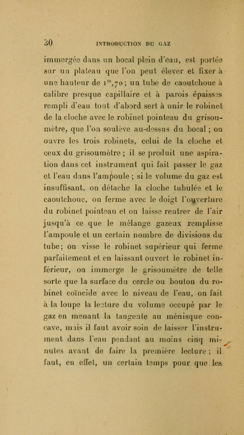 immergée dans un bocal plein d'eau, est perlée sur un plateau que l'on peut élever et fixer à une hauteur de im,7o; un tube de caoutchouc à calibre presque capillaire et à parois épaisses rempli d'eau tout d'abord sert à unir le robinet de la cloche avec le robinet pointeau du grisou- mètre, que l'on soulève au-dessus du bocal ; on ouvre les trois robinets, celui de la cloche et ceux du grisou mètre ; il se produit une aspira- tion dans cet instrument qui fait passer le gaz et l'eau dans l'ampoule ; si le volume du gaz est insuffisant, on détache la cloche tubulée et le caoutchouc, on ferme avec le doigt l'ouverture du robinet pointeau et on laisse rentrer de l'air jusqu'à ce que le mélange gazeux remplisse l'ampoule et un certain nombre de divisions du tube; on visse le robinet supérieur qui ferme parfaitement et en laissant ouvert le robinet in- férieur, on immerge le grisoumètre de telle sorte que la surface du cercle ou bouton du ro- binet coïncide avec le niveau de l'eau, on fait à la loupe la lecture du volume occupé par le gaz en menant la tangente au ménisque con- cave, m lis il faut avoir soin de laisser l'instru- ment dans l'eau pendant au moins cinq mi- ihiIcs avant de faire la première lecture ; il faut, en effet, un certain temps pour que les