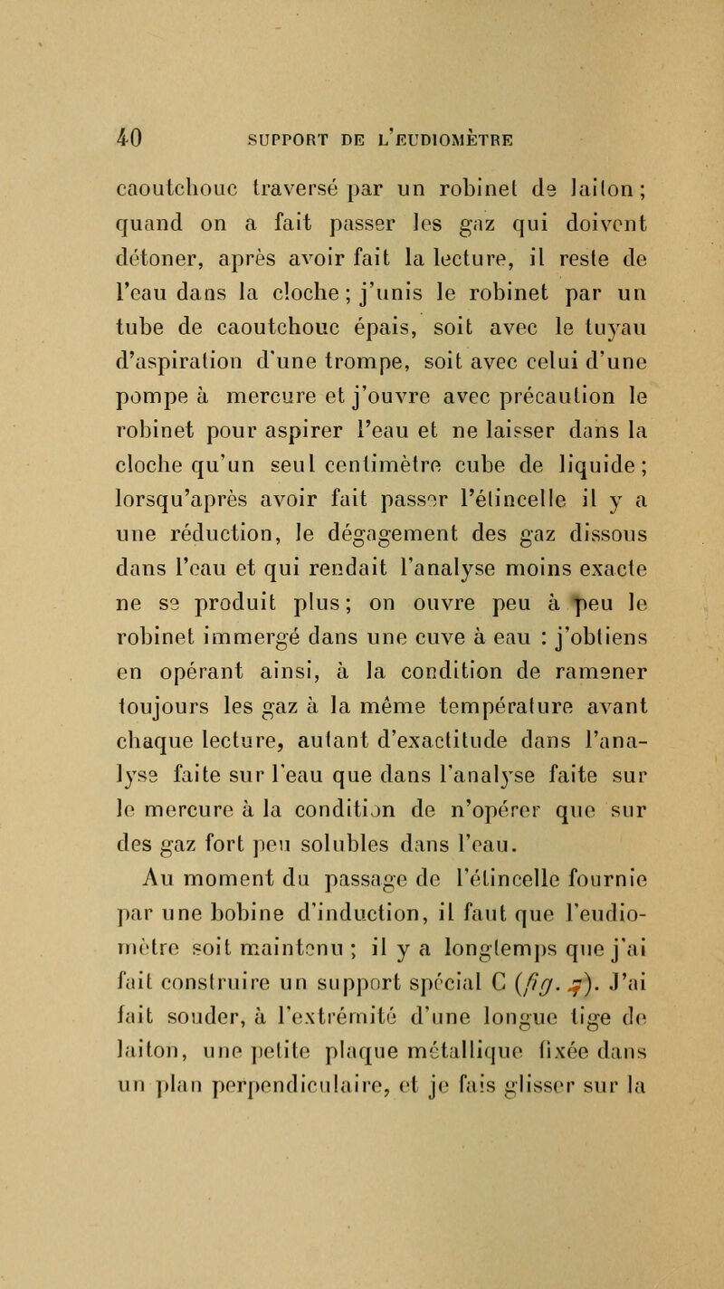 caoutchouc traversé par un robinet de lailon; quand on a fait passer les gaz qui doivent détoner, après avoir fait la lecture, il reste de l'eau dans la cloche ; j'unis le robinet par un tube de caoutchouc épais, soit avec le tuyau d'aspiration d'une trompe, soit avec celui d'une pompe à mercure et j'ouvre avec précaution le robinet pour aspirer l'eau et ne laisser dans la cloche qu'un seul centimètre cube de liquide; lorsqu'après avoir fait passer l'étincelle il y a une réduction, le dégagement des gaz dissous dans l'eau et qui rendait l'analyse moins exacte ne S3 produit plus; on ouvre peu à peu le robinet immergé dans une cuve à eau : j'obtiens en opérant ainsi, à la condition de ramener toujours les gaz à la même température avant chaque lecture, autant d'exactitude dans l'ana- lyse faite sur l'eau que dans l'anal}Tse faite sur le mercure à la condition de n'opérer que sur des gaz fort peu solubles dans l'eau. Au moment du passage de l'étincelle fournie par une bobine d'induction, il faut que l'eudio- mètre soit maintenu ; il y a longtemps que j'ai fait construire un support spécial C (fîg. .y). J'ai fait souder, à l'extrémité d'une longue lige de laiton, une petite plaque métallique fixée dans un plan perpendiculaire, et je fais glisser sur la