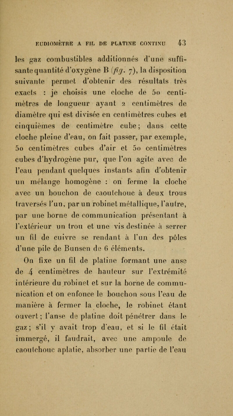 les gaz combustibles additionnés d'une- suffi- sante quantité d'oxygène 13 [firj. 7), la disposition suivante permet d'obtenir des résultats très exacts : je choisis une cloche de 5o centi- mètres de longueur ayant 2 centimètres de diamètre qui est divisée en centimètres cubes et cinquièmes de centimètre cube; dans celte cloche pleine d'eau, on fait passer, par exemple, 5o centimètres cubes d'air et 5o centimètres cubes d'hydrogène pur, que l'on agite avec de l'eau pendant quelques instants afin d'obtenir un mélange homogène : on ferme la cloche avec un bouchon de caoutchouc à deux trous traversés l'un, par un robinet métallique, l'autre, par une borne de communication présentant à l'extérieur un trou et une vis destinée à serrer un fil de cuivre se rendant à l'un des pôles d'une pile de Bunsen de 6 éléments. On fixe un fil de platine formant une anse de 4 centimètres de hauteur sur l'extrémité intérieure du robinet et sur la borne de commu- nication et on enfonce le bouchon sous l'eau de manière à fermer la cloche, le robinet étant ouvert; l'anse de platine doit pénétrer dans Je gaz; s'il y avait trop d'eau, et si le fil était immergé, il faudrait, avec une ampoule de caoutchouc aplatie, absorber une partie de l'eau