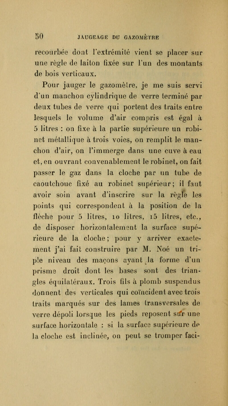 recourbée dont l'extrémité vient se placer sur une règle de laiton fixée sur l'un des montants de bois verticaux. Pour jauger le gazomètre, je me suis servi d'un manchon cylindrique de verre terminé par deux tubes de verre qui portent des traits entre lesquels le volume d'air compris est égal à 5 litres : on fixe à la partie supérieure un robi- net métallique à trois voies, on remplit le man- chon d'air, on l'immerge dans une cuve à eau et, en ouvrant convenablement le robinet, on fait passer le gaz dans la cloche par un tube de caoutchouc fixé au robinet supérieur; il faut avoir soin avant d'inscrire sur la règle les points qui correspondent à la position de la flèche pour 5 litres, 10 litres, i5 litres, etc., de disposer horizontalement la surface supé- rieure de la cloche ; pour y arriver exacte- ment j'ai fait construire par M. Noé un tri- ple niveau des maçons ayant Ja forme d'un prisme droit dont les bases sont des trian- gles équilatéraux. Trois fils à plomb suspendus donnent des verticales qui coïncident avec trois traits marqués sur des lames transversales de verre dépoli lorsque les pieds reposent sifr une surface horizontale : si la surface supérieure de la cloche est inclinée, on peut se tromper faci-