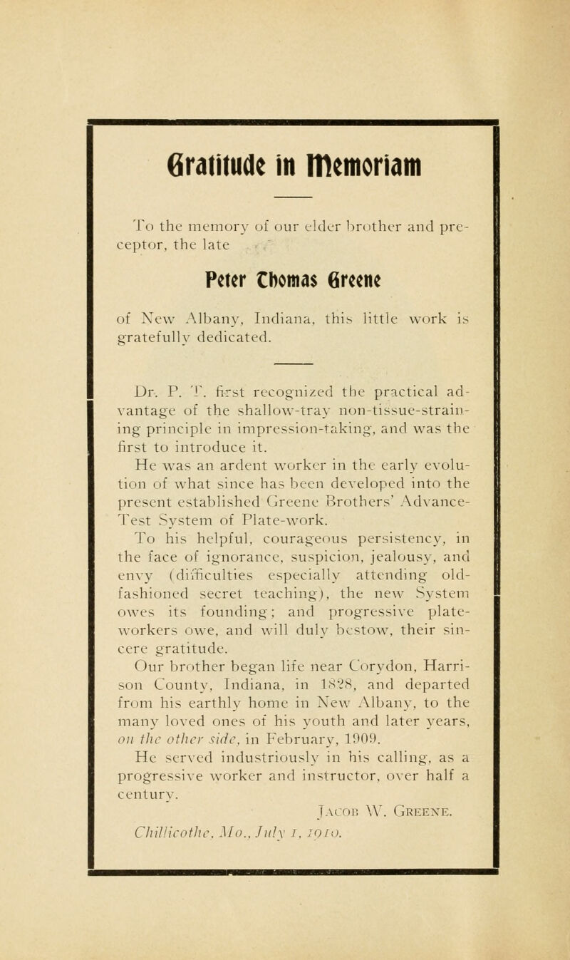 To the memory of our elder l)r()ther and pre- ceptor, the late Peter tbomas Greene of New Albany. Indiana, this little work i^ gratefully dedicated. Dr. P. T. first recognized the practical ad- vantage of the shallow-tray non-tissue-strain- ing principle in impression-taking, and was the first to introduce it. He was an ardent worker in the early evolu- tion of what since has been developed into the present established Greene Brothers' Advance- Test System of Plate-work. To his helpful, courageous persistency, in the face of ignorance, suspicion, jealousy, and envy (difficulties especially attending old- fashioned secret teaching), the new System owes its founding; and progressive plate- workers owe, and will duly bestow, their sin- cere gratitude. Our brother began life near Corydon, Harri- son County, Indiana, in IS'?8, and departed from his earthly home in New .Vlbany, to the many loved ones of his youth and later years, ('// the other side, in February, 1900. He served industriously in his calling, as a progressive worker and instructor. o\er half a century. jACoi; \\'. GrilEXK. ChiV.ieothe. Mo.. July i, JQio.