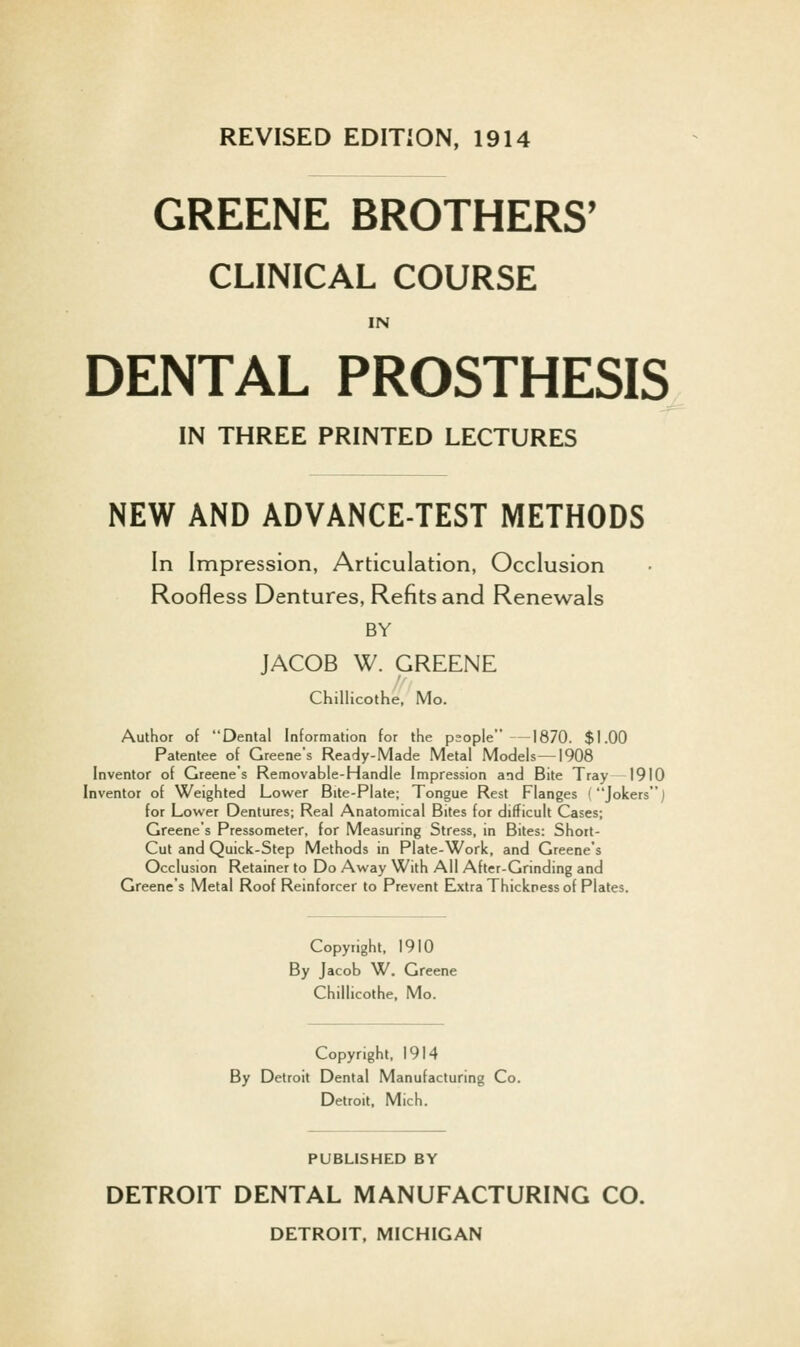 REVISED EDITION, 1914 GREENE BROTHERS' CLINICAL COURSE IN DENTAL PROSTHESIS IN THREE PRINTED LECTURES NEW AND ADVANCE-TEST METHODS In Impression, Articulation, Occlusion Roofless Dentures, Refits and Renewals BY JACOB W. GREENE Chillicothe, Mo. Author of Dental Information for the psople —1870. $1.00 Patentee of Greene's Ready-Made Metal Models—1908 Inventor of Greene's Removable-Handle Impression and Bite Tray 1910 Inventor of Weighted Lower Bite-Plate; Tongue Rest Flanges (Jokers) for Lower Dentures; Real Anatomical Bites for difficult Cases; Greene's Pressometer, for Measuring Stress, in Bites: Short- Cut and Quick-Step Methods in Plate-Work, and Greene's Occlusion Retainer to Do Away With All After-Grinding and Greene's Metal Roof Reinforcer to Prevent Elxtra Thickness of Plates. Copyright. 1910 By Jacob W. Greene Chillicothe, Mo. Copyright. 1914 By Detroit Dental Manufacturing Co. Detroit, Mich. PUBLISHED BY DETROIT DENTAL MANUFACTURING CO. DETROIT, MICHIGAN