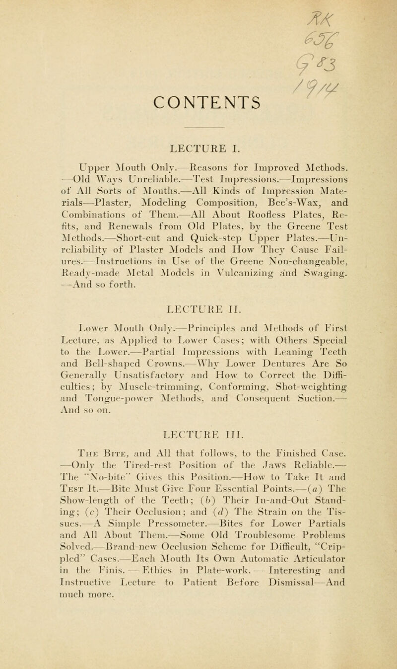 CONTENTS LECTURE I. Upper Mouth Only.—Reasons for Improved Methods. -—Old Ways Unreliable.—Test Impressions.—Impressions of All Sorts of Mouths.—All Kinds of Impression Mate- rials—Plaster, Modeling Composition, Bee's-Wax, and Combinations of Them.—All About Roofless Plates, Re- fits, and Renewals from Old Plates, by the Greene Test Methods.—Short-cut and Quick-step Upper Plates.—Un- reliability of Plaster Models and How The\' Cause Fail- ures.—Instructions in Use of the Greene Xon-changeable, Ready-made ]\Ietal ^lodels in ^ulcalli/,intl; and Swaging. —And so forth. LECTURE II. Lower Mouth Only.—Principles and Methods of First Lecture, as Applied to Lower Cases; with Others Special to the Lower.—Partial Impressions with Leaning Teeth and Bell-shaped Crowns.—Why Lower Dentures Are So Generally Unsatisfactory and How to Correct the Diffi- culties; by Muscle-trimming. Conforming, Shot-weighting and Tongue-})ower Methods, and Consequent Suction.— And so on. LECTURE III. The Bite, and All that follows, to the Finished Case. —Only the Tired-rest Position of the Jaws Reliable.— The Xo-bite Gives this Position.—How to Take It and Test It.—Bite ]Must Give Four Essential Points.—(a) The Show-length of the Teeth; (/->) Their In-and-Out Stand- ing; (f) Their Occlusion; and (r/) The Strain on the Tis- sues.—A Simple Pressometer.—Bites for Lower Partials and All About Them.—Some Old Troublesome Problems Solved.—Brand-new Occlusion Scheme for Difficult, Crip- pled Cases.—Each ^loutli Its Own Automatic Articulator in the Finis. — Ethics in Plate-work. — Interesting and Instructive Lecture to Patient Before Dismissal—And much more.