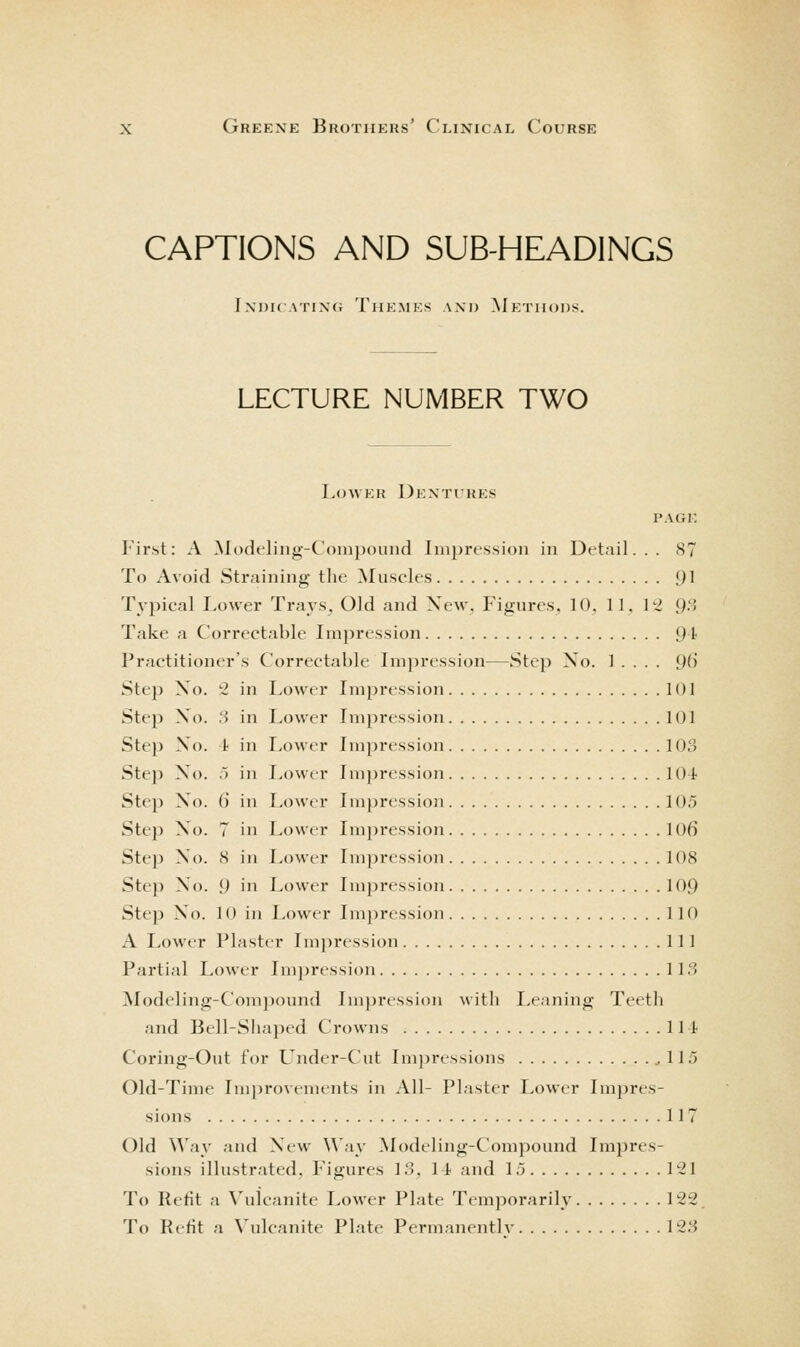 CAPTIONS AND SUB-HEADINGS Jndh .\Tix(; Themes and Methods. LECTURE NUMBER TWO Lower Dentures PAGE First: A Modeling-Compound Impression in Detail... 87 To Avoid Straining the ^Muscles [}\ Typical Lower Trays^ Old and Xew. Figures. 10. 11. 12 9'' Take a Correctable Lnpression J)! Practitioner's Correctable Lnjiression—Step No. 1 . . . . [)() Step Xo. ^ in Lower Lnpression 101 Step Xo. :i in Lower Impression 101 Step XO. 1 in Lower Impression 103 Step Xo. ,) in Lower Impression lOt Step Xo. 6 in Lower Impression lOo Step X'o. 7 in Lower Impression 106 Step Xo. 8 in I>ower Impression 108 Step Xo. 9 in Lower Impression 109 Step Xo. 10 in Lower Impression 110 A Lower Plaster Impression Ill Partial Lower Impression 1 l.S ^Modeling-Compound Impression with Leaning Teeth and Bell-Shaped Crowns Ill Coring-Out for Under-Cut Im])ressions .,115 Old-Time Inijirovemeiits in All- Plaster Lower Impres- sions 117 Old Way and Xew Way Modeling-Compound Im^Jres- sions illustrated, Figures 13, 14 and 15 l'-21 To Refit a Vulcanite Lower Plate Temporarily 122 To Refit a \'ulcanite Plate Permanentlv 123