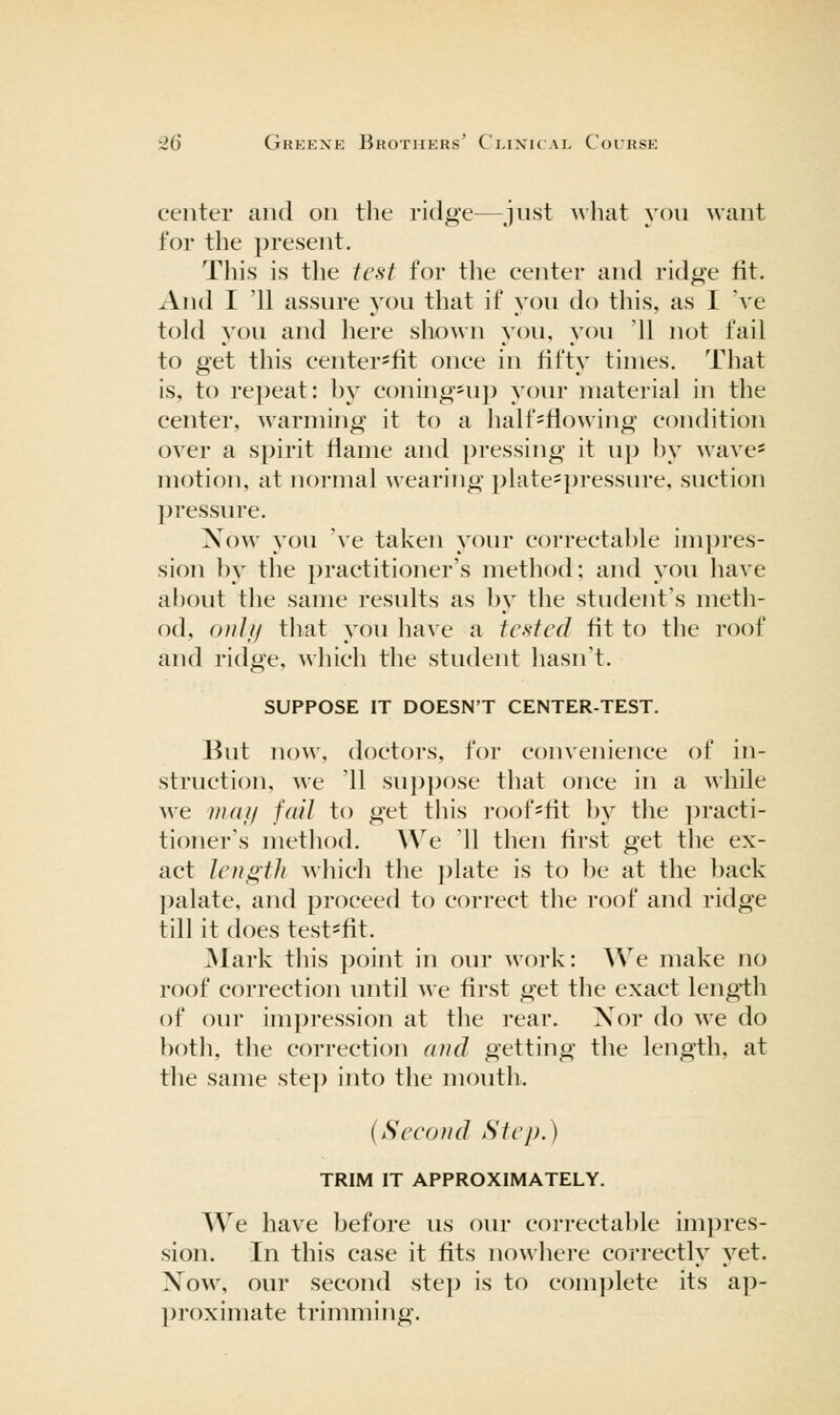 center and on the ridge—just what you want for the present. This is the iesi for the center and ridge fit. And I '11 assure j^ou that if you do this, as I 've told you and here shown you, you '11 not fail to get this center'fit once in fifty times. That is, to repeat: by coning*up your material in the center, warming it to a half-flowing condition over a spirit flame and pressing it up by wave* motion, at normal wearing plate=pressure, suction pressure. Now you 've taken your correctable impres- sion by the practitioner's method; and you have about the same results as by the student's meth- od, onlii that you have a tested fit to the roof and ridge, which the student liasn't. SUPPOSE IT DOESN'T CENTER-TEST. But now, doctors, for convenience of in- struction, we '11 suppose that once in a while we mat/ fail to get tliis ioof=fit by the practi- tioner's method. We '11 then first get the ex- act length which the plate is to })e at the back palate, and proceed to correct the roof and ridge till it does test^fit. ^lark this point in our work: AVe make no roof correction until we first get the exact length of our impression at the rear, Xor do ^ye do both, the correction and getting the length, at the same step into the mouth, {Seeond Step.) TRIM IT APPROXIMATELY. We have before us our correctable impres- sion. In this case it fits nowhere correctly yet. Now, our second step is to complete its ap- proximate trimming.