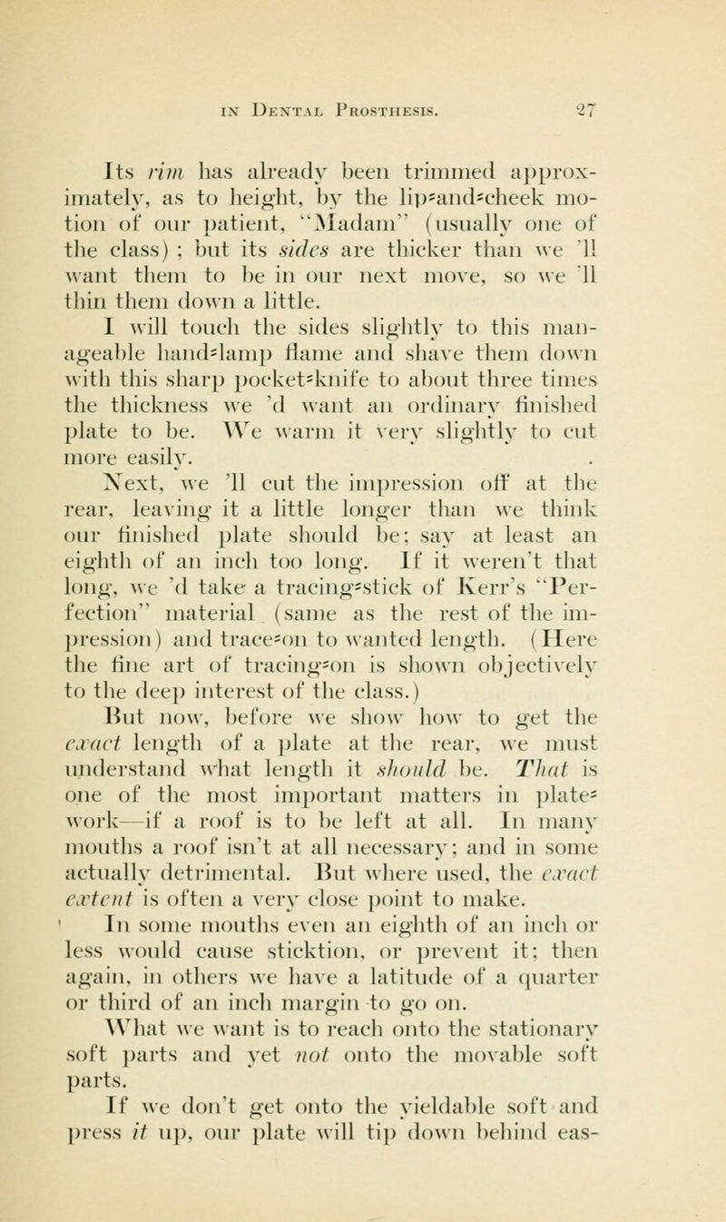 Its rim has already been trimmed aj^prox- imately, as to height, by the H]J=and*cheek mo- tion of our patient, ^ladam' (usually one of the class) ; but its sides are thicker than we 11 \\ant them to be in our next move, so we 11 thin them down a little. I will touch the sides slightly to this man- agea})le liand=lamp Hame and shave them down with this sharp poeket=knife to about three times the tliickness we 'd want an ordinary finislied plate to be. We ^^arm it \'ery slightly to cut more easily. Xext, we '11 cut the impression oft* at the rear, leaving it a little longer than we think our finished plate sliould be; say at least an eighth of an inch too long. If it weren't that long, we (1 take a tracing=stick of Kerr's Per- fection material (same as the rest of the im- pression ) and trace^on to wanted length, (Here the fine art of tracing-on is shown objectively to tile dee]) interest of the class.) But now, before we show how to get the CiVact lengtli of a plate at tlie rear, we must understand what length it should be. TJiat is one of the most important matters in phite= work—if a roof is to be left at all. In many mouths a roof isn't at all necessary; and in some actually detrimental. But where used, the cwact CiVtott is often a very close ])oint to make. ' In some mouths even an eighth of an inch or less would cause sticktion, or ])revent it; then again, in othei's we have a latitude of a quarter or third of an inch margin to go on. AVhat we want is to reach onto the stationary soft parts and yet not onto the movable soft parts. If we don't get onto the yieldable soft and press it up, our plate will tip down behind eas-