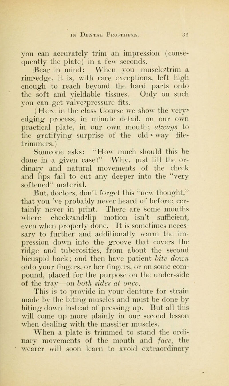 you can accurately trim an impression (conse- quently the plate) in a few seconds. Bear in mind: AVhen you musclc'trim a rim*edge, it is, with rare exceptions, left high enough to reach beyond tlie hard parts onto the soft and yieldable tissues. Only on such you can get valve^pressure fits. (Here in the class Course we show the very* edging process, in minute detail, on our own jjractical plate, in our own mouth; altvays to the gratifying surprise of the old' way file- trimmers. ) Someone asks: How much should this be done in a given case? Why, iust till the or- dinary and natural movements of the cheek and lips fail to cut any deeper into the very softened material. But, doctors, don't forget this new thought, that you 've probably never heard of before; cer- tainly never in print. There are some mouths where cheek=and*lip motion isn't sufficient, even when properly done. It is sometimes neces- sary to further and additionally warm the im- pression down into the groove that covers the ridge and tuberosities, from about the second bicuspid back; and then have patient bite down onto your fingers, or her fingers, or on some com- pound, placed for the purpose on the under-side of the tray—on both sides at once. This is to provide in your denture for strain made by the biting muscles and must be done by biting down instead of pressing up. But all this will come up more plainly in our second lesson when dealing Avitli the massiter muscles. When a plate is trimmed to stand tlie ordi- nary movements of the mouth and face, the M'earer will soon learn to avoid extraordinary