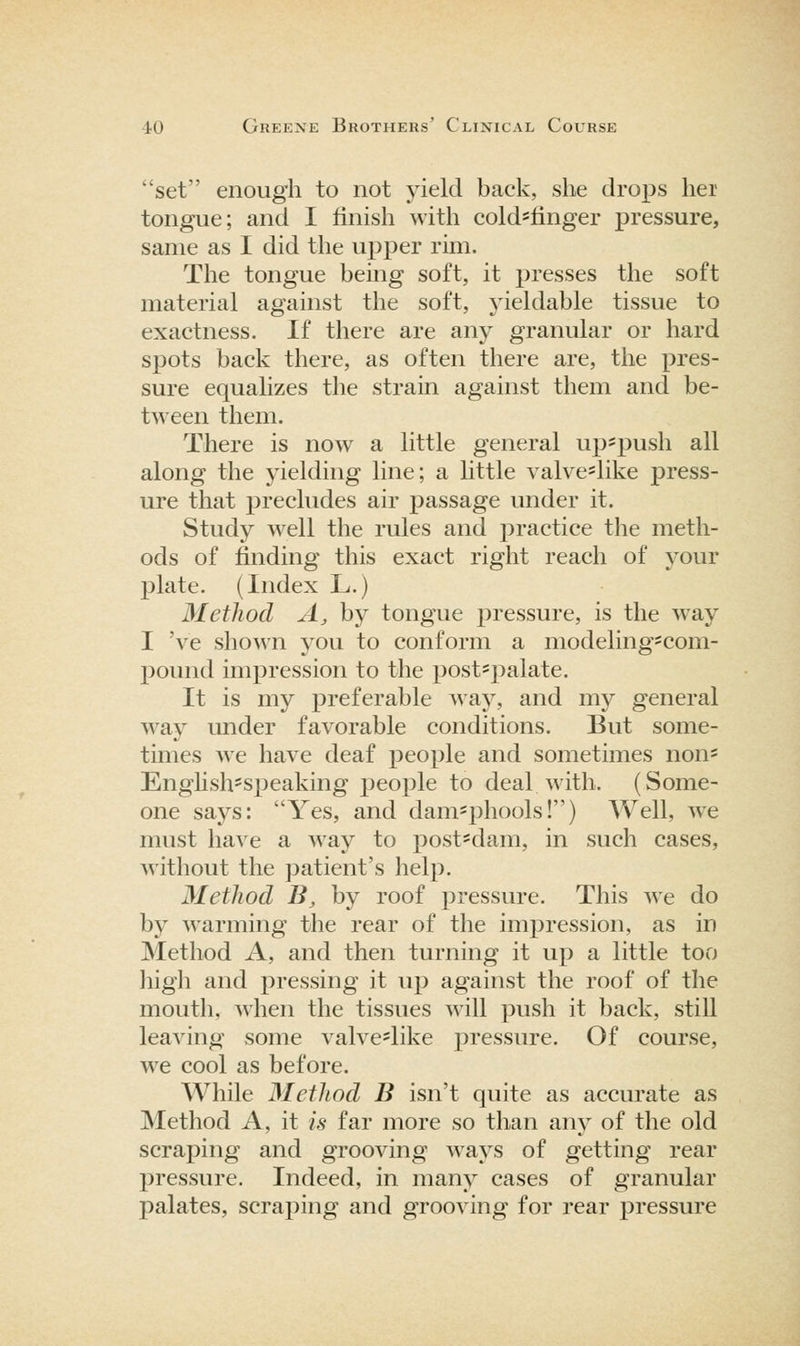 set enough to not yield back, she drops hei tongue; and I finish with cold^finger pressure, same as I did the upper rim. The tongue being soft, it presses the soft material against the soft, j^ieldable tissue to exactness. If there are any granular or hard spots back there, as often there are, the ])ves- sure equalizes the strain against them and be- tween them. There is now a little general up^push all along the yielding line; a little valveslike press- ure that precludes air passage under it. Study well the rules and practice the meth- ods of fmding this exact right reach of your plate. (Index L.) Method A, by tongue pressure, is the way I 've shown you to conform a modeling'com- pound impression to the post'palate. It is mj^ preferable way, and my general way Lmder favorable conditions. But some- times we have deaf people and sometimes non- Enghsh^speaking people to deal with. (Some- one says: Yes, and dam-phools!) Well, we must have a way to post'dam, in such cases, without the patient's help. Method B, by roof pressure. This we do by warming the rear of the impression, as in Method A, and then turning it up a little too high and pressing it up against the roof of the mouth, when the tissues will push it back, still leaving some valve^like pressure. Of course, we cool as before. While Method B isn't quite as accurate as Method A, it is far more so than any of the old scraping and grooving ways of getting rear j^ressure. Indeed, in many cases of granular palates, scraping and grooving for rear pressure