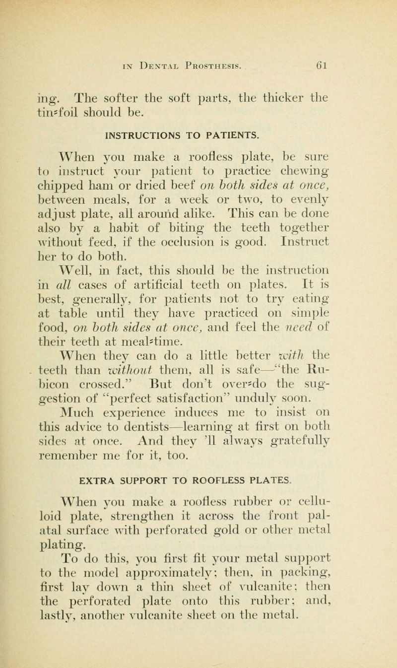 ing. The softer the soft parts, the thicker the tin-foil should be. INSTRUCTIONS TO PATIENTS. When you make a roofless plate, be sure to instruct your patient to practice chewing- chipped ham or dried beef on both sides at once, between meals, for a week or two, to evenly adjust plate, all around alike. This can be done also by a habit of biting the teeth together without feed, if the occlusion is good. Instruct her to do both. Well, in fact, this should be the instruction in all cases of artificial teeth on plates. It is best, generalty, for patients not to try eating at table imtil they have practiced on simple food, on both sides at once, and feel the need of their teeth at mealstime. When they can do a little better latli tlie teeth than tcithout them, all is safe—the Ru- bicon crossed. But don't over^do the sug- gestion of perfect satisfaction unduly soon. JNIuch experience induces me to insist on this advice to dentists—learning at first on both sides at once. And they '11 always gratefully remember me for it, too. EXTRA SUPPORT TO ROOFLESS PLATES. When you make a roofless rubber or cellu- loid plate, strengthen it across the front pal- atal surface with perforated gold or other metal plating. To do this, you first fit your metal su])]Jort to the model approximately: then, in packing, first lay down a thin sheet of vulcanite: then the perforated plate onto this rubber: and, lastly, another vulcanite slieet on the metal.