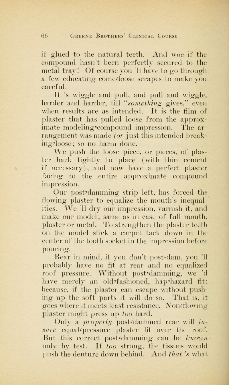 if glued to the natural teeth. And woe if the eonipouud hasn't been perfeetly secured to the metal tray! Of course you 11 have to go through a few educating come^loose sciapes to make you careful. It \s wiggle and pull, and pidl and wiggle, harder and harder, till '^somcthifi^' gives, even when results are as intended. It is the film of plaster that has ])ulled loose from the approx- imate niodeling^compound impression. The ar- rangement was made for just this intended hi-eak- ing=l()ose; so no harm done. We push the loose piece, or pieces, of plas- ter back tiglitly to place (with thin cenient if necessary), and now have a perfect plaster facing to the entire approximate compound impression. Our ])ost-danuning strij) left, has forced the flowing plaster to ecjualize the mouth's inecjual- ities. We 11 dry our impression, varnish it. and make oin- model; same as in case of full mouth. ])laster or metal. To strengthen the ])laster teeth on the model stick a carpet tack down in the center of the tooth socket in the impression before pouring. Bear in mind, if you don't post-dam, you '11 ]n'o])a})ly have no fit at rear and no equalized roof pressure. Without post=damming, we 'd have merely an old=fashioned, hap^hazard fit; because, if the plaster can escape without ])ush- ing up the soft parts it will do so. That is, it goes where it meets least resistance. Xon^Howmg ])laster might press up too hard. Only a propcrlij post^dammed rear will in- sure e(jual=j)ressure plaster fit over the roof. But this correct post^damming can be Ixiuncn only by test. If too strong, the tissues would push the denture down behind. xVnd that \s- what