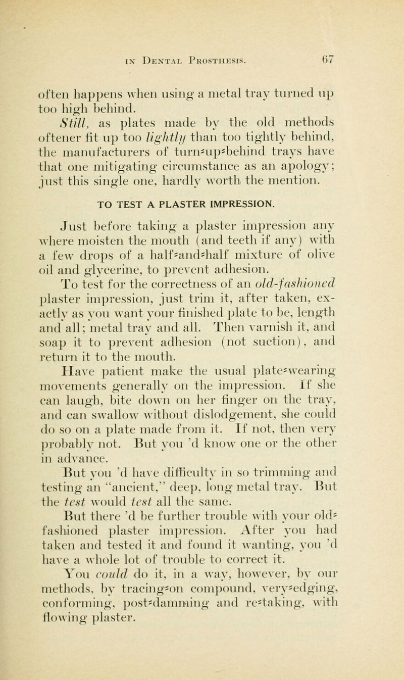 often happens when using a metal tray turned up too high behind. Still, as plates made by the old methods oftener fit up too Ughtli/ than too tightly behind, tlie manufacturers of turnnip=behind trays have that one mitigating circumstance as an apology; just this single one, hardly worth the mention. TO TEST A PLASTER IMPRESSION. Just before taking a plaster impression any where moisten the mouth (and teeth if anj^) with a few drops of a half-and=half mixture of olive oil and glycerine, to pre\'ent adhesion. To test for the correctness of an old-fashioned plaster impression, just trim it, after taken, ex- actly as you want your finished plate to be, length and all; metal tray and all. Then varnish it, and soap it to prevent adhesion (not suction), and return it to the mouth. Have patient make the usual plate^wearing movements generally on the impression, if she can laugh, bite down on lier finger on the tray, and can swallow without dislodgement, she could do so on a plate made from it. If not, then very ])robably not. But you \\ know one or the other in a(hance. But you 'd have difficulty in so trimming and testing an ancient, deep, long metal tray. But the test would test all the same. But there 'd be further trouble with your old- fashioned plaster im])ressi()n. After you had taken and tested it and found it wanting, you W have a whole lot of trouble to correct it. You eoiild do it, in a way, however, l)y oiu* methods, by tracing^on compound, very-edging, conforming, })ost=damming and re=taking, with flowing plaster.