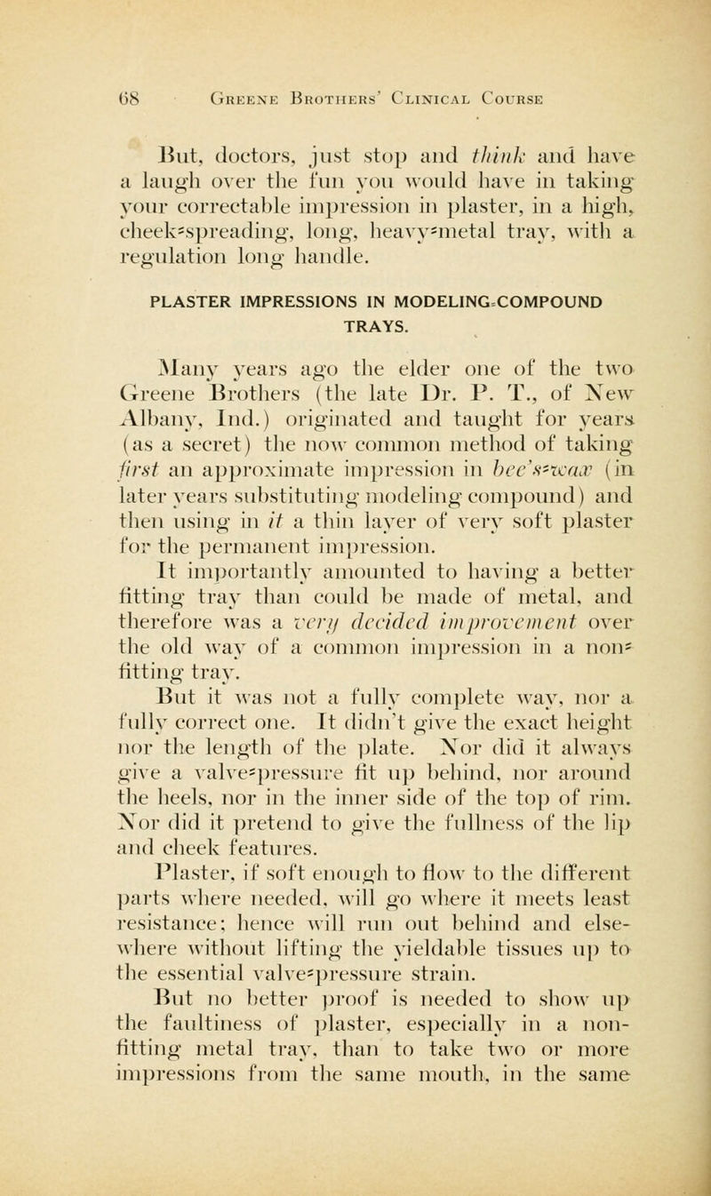 ]5ut, doctors, just stop and fJiiiik and have a laugh over the fun you would have in taking your correctable impression in plaster, in a high, cheek=spreading, long, heavy^metal tray, witli a regulation long handle. PLASTER IMPRESSIONS IN MODELING=COMPOUND TRAYS. ^lany years ago the elder one of the two Greene Brothers (the late Dr. P. T., of Xew Albany, Ind.) originated and taught for year;* (as a secret) the now common method of taking first an approximate impression in hec's'Tjcacc (in later years substituting modeling compound) and then using in if a thin layer of very soft plaster for the permanent impression. It importantly amounted to having a better fitting tray than could ]^e made of metal, and therefore was a vcrji decided improvement over the old way of a common impression in a non= fitting tray. But it was not a fully complete way, nor a. fully correct one. It didn't give the exact height nor the length of the i^late. Xor did it always give a valve-pressure fit up behind, nor around the heels, nor in the inner side of the top of rim. Xor did it pretend to give the fullness of the lip and cheek features. Plaster, if soft enougli to flow to the different ])arts wliere needed, will go where it meets least resistance; hence will run out behind and else- where witliout lifting the yieldable tissues up to the essential valve=pressure strain. But no better ])roof is needed to show up the faultiness of plaster, especially in a non- fitting metal tray, tlian to take two or more impressions from the same moutli, in the same