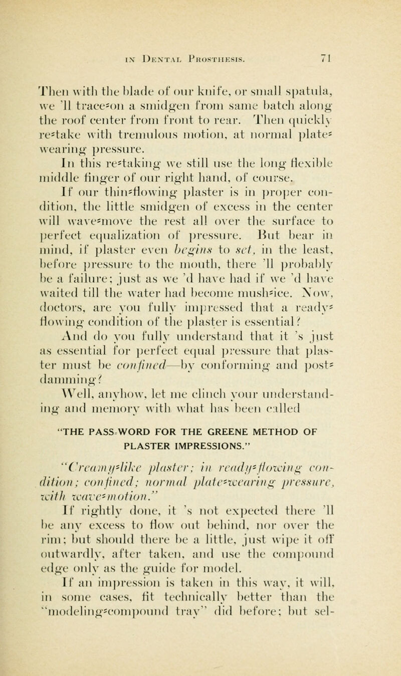 Then witli the hhide of our knife, or small spatula, we '11 traee=^on a smidgen from same bateh along the roof center from front to rear. Tlien (juickly re^take with ti'emuloiis niotion, at normal j)late= wearing pressui'e. In this re=taking we still use the long flexible middle finger of our right hand, of course. If our thin^flowing ])laster is in ])roper con- dition, the little smidgen of excess in the center will wave-move the rest all ()\er the surface to perfect ecjuali/ation of ])ressure. But bear in mind, if plaster even begins to set, in the least, before pressure to the mouth, there '11 probably be a failure; just as we 'd have had if we 'd have waited till the water had l)ecome musli^ice. Now, doctors, are you fully impressed that a ready* Mowing condition of the plaster is essential And do you fully understand that it 's just as essential for ])erfect ecjual j)ressure that plas- ter must be coiiiiucd—by conforming and post* damming!' Well, anyhow, let me clinch your undei'stand- ing and memory with what has been cidled THE PASS=WORD FOR THE GREENE METHOD OF PLASTER IMPRESSIONS. Crcfonff'lih'c pldslcr: in rcadii'fioidng con- (lifion; con fined; fiornuil j)l(itc'rci'ariug pressure, Ti:itli icdve-motiou. 1 f rightly done, it 's not expected there 11 be any excess to flow out behind, nor over the I'im: but should thei-c be a little, just wij)e it off outwai'dly, after taken, and use the compound <^(\^^L' only as the guide for model. If an im])ression is taken in this way, it will, in some ca.ses, fit technically better than the modeling*com])()und ti-ay did before: but sel-