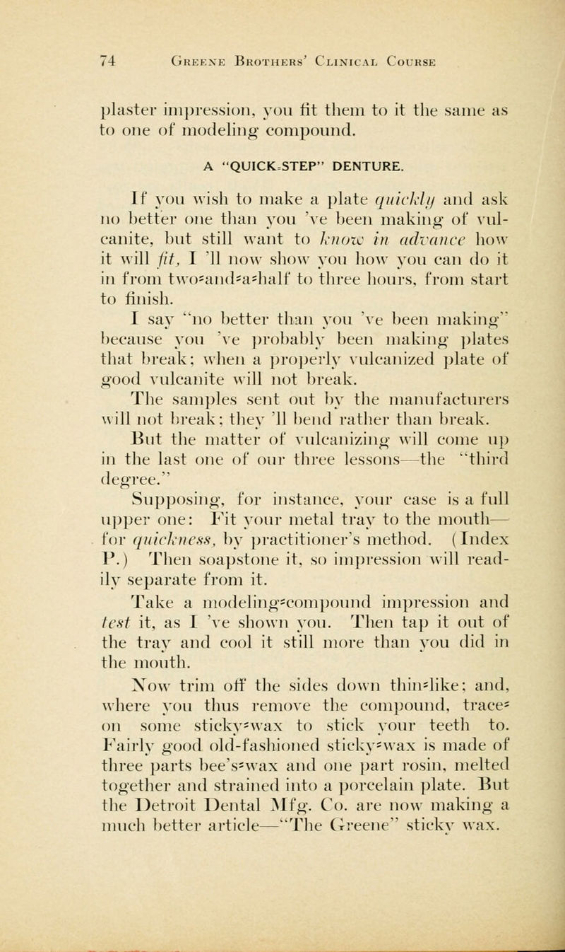 plaster iiii}3ressioii, you fit them to it the same as to one of modehng compound. A QUICK=STEP DENTURE. If you wish to make a plate quicldij and ask no better one than you 've l)een making of vul- canite, but still want to knozc in advance how it will iif, I 11 now show you how you can do it in from two=and=a=half to three hours, from start to finish. I say no better than you 've been making because you 've i)rol)ably been making plates that break: when a pro])erly vulcanized plate of good vulcanite will not break. The samples sent out by the manufacturers will not ])reak: they '11 bend rather than break. But the matter of vulcanizing will come up in the last one of our three lessons—the third degree. Supposing, for instance, your case is a full upper one: Fit your metal tray to the mouth— for ([uickness, by practitioner's method. (Index P.) Then soapstone it, so impression will read- ily separate from it. Take a modeling^compound impression and test it, as I 've shown you. Then tap it out of the tray and cool it still more than you did in the mouth. Now trim off the sides down thinslike: and, where you thus remove the compound, tracer on some sticky=wax to stick your teeth to. Fairly good old-fashioned sticky-wax is made of three parts bee's-wax and one part rosin, melted together and strained into a porcelain plate. But the Detroit Dental ^Nlfg. Co. are now making a much ])etter article—The Greene sticky wax.