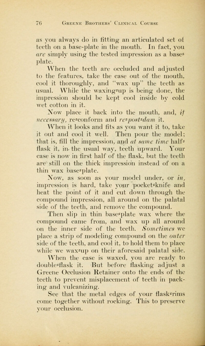 as you always do in fitting an articulated set of teeth on a base-plate in the mouth. In fact, j^ou are simply using the tested impression as a base- l^late. When the teeth are occluded and adjusted to the features, take the case out of the mouth, cool it thoroughly, and wax up the teeth as usual. While the waxing^up is being done, the impression sliould be kept cool inside by cold wet cotton in it. Now place it back into the mouth, and, // necessary, re=conform and re-post-dam it. When it looks and fits as you want it to, take it out and cool it well. Then pour the model; that is, fill the impression, and at same time half* flask it, in. the usual way, teeth upward. Your case is now in first half of the flask, but the teeth are still on the thick impression instead of on a thin wax base*plate. Now, as soon as your model under, or in, impression is hard, take yopr pocket*knife and heat the point of it and cut down through the compound impression, all around on the palatal side of the teeth, and remove the compound. Then slip in thin base=plate wax where the compound came from, and wax up all around on the inner side of the teeth. Sometimes we place a strip of modeling compound on the outer side of the teeth, and cool it, to hold them to place while we wax*up on their aforesaid palatal side. When the case is waxed, you are ready to double*flask it. But before flasking adjust a Greene Occlusion Retainer onto the ends of the teeth to prevent misplacement of teeth in pack- ing and vulcanizing. See that the metal edges of your flask=rims come together witliout rocking. This to preserve your occlusion.