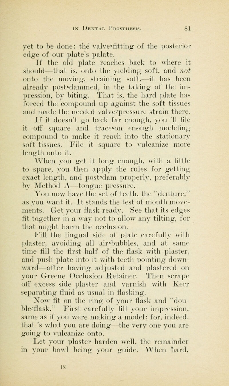 yet to be done: the valve^fittiiig of the posterior edge of our plate's palate. If the old plate reaehes l)ack to where it should—that is, onto the yielding soft, and not onto the moving, straining soft,—it has been already post^danmied, in the taking of the im- pression, by biting. That is, the hard plate has foreed the eompound up against the soft tissues and made the needed valve*pressure strain thei'e. If it doesn't go back far enough, you '11 file it off square and trace=on enough modeling- compound to make it reach into the stationary soft tissues. File it s(]uare to vulcanize more length onto it. ^Vhen you get it long enough, with a little to s])are, you then apply the rules for getting exact length, and post=dam pro2)erly, preferably by ]Method A—^^tongue pressure. You now have the set of teeth, the denture, as you want it. It stands the test of mouth move- ments. Ciet your flask ready. See that its edges fit together in a way not to allow any tilting, for that iiiiglit harm the occlusion. Fill tlie lingual side of ])late carefully with ])laster, avoiding all air=])ub})les, and at same time fill the first half of the fiask with ])laster, and push plate into it with teeth ])()inting down- ward—after having adjusted and plastered on your Greene Occlusion Retainer. Then scra])e off excess side plaster and varnish with Kerr sejjarating fluid as usual in fiasking. Now fit on the ring of your fiask and dou- ble^fiask. First carefully fill your impression, same as if you were making a model; for, indeed, that 's what you are doing—the very one you are going to vulcanize onto. I^et your plaster harden well, the remainder in vour ])()\vl beino- vour uide. When hard. 161