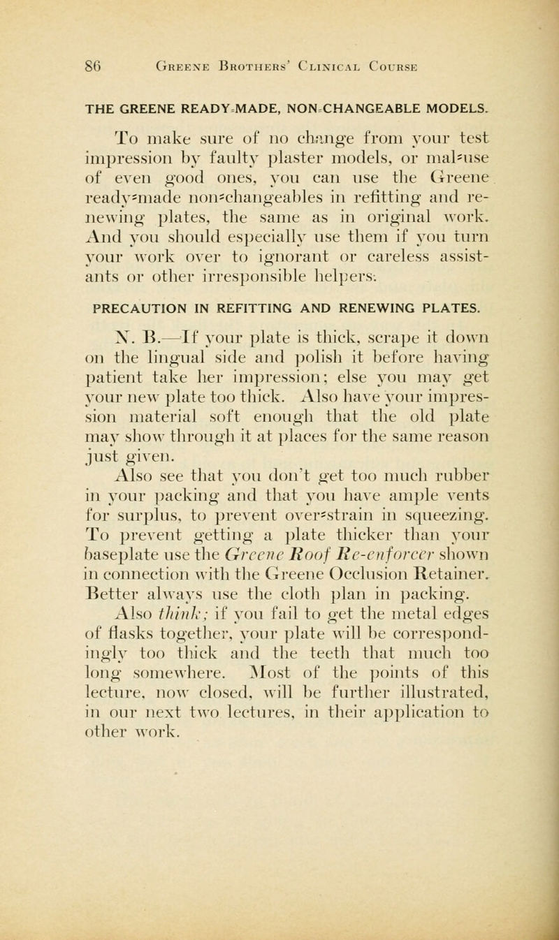 THE GREENE READY=MADE, NONCHANGEABLE MODELS. To make sure of no clmiige from your test impression by faulty plaster models, or mal'Use of even o-ood ones, you can use the (treene ready-made non=changeables in refitting and re- newing plates, the same as in original A^'ork. And you should especially use them if you tm-n your work over to ignorant or careless assist- ants or other irresponsible helpers. PRECAUTION IN REFITTING AND RENEWING PLATES. X. B.—^^If your plate is thick, scrape it down on the lingual side and polish it before having patient take her impression; else you may get your new plate too thick. Also have your impres- sion material soft enough that the old plate may show through it at places for the same reason just given. Also see that you don't get too much rubber in your ])acking and that you have ample vents for surplus, to prevent over-strain in squeezing. To prevent getting a plate thicker than your baseplate use the Greene Roof Re-enfoveer shown in connection with the Greene Occlusion Retainer, Better always use the cloth plan in packing. Also iliiuh; if you fail to get the metal edges of flasks together, your plate will ])e corres]3ond- ingly too thick and the teeth that much too long somewhere. ^Nlost of the ])oints of this lectiu'C, now closed, will be further illustrated, in our next two lectures, in their application to other work.