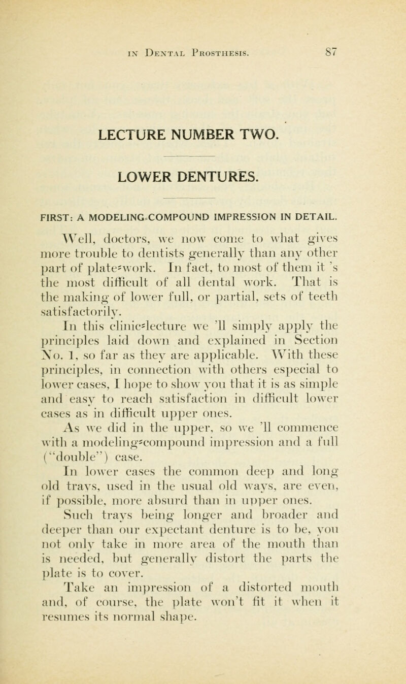 LECTURE NUMBER TWO. LOWER DENTURES. FIRST: A MODELING=COMPOUND IMPRESSION IN DETAIL. AVell, doctors, we now come to what gives more trouble to dentists generally than any other part of i)late=work. In fact, to most of them it 's the most difficult of all dental work. That is the making of lower full, or partial, sets of teeth satisfactorily. In this clinic*lecture we '11 simpty apply the princi])les laid down and ex])lained in Section No. 1, so far as tliey are applicable. With these principles, in connection with others especial to lower cases, I ho]:)e to show you that it is as simple and easy to reach satisfaction in difficult lower cases as in difficult upper ones. As we did in the u})per, so we '11 commence M'ith a modeling^compound impression and a full (double) case. In lower cases the common deep and long old travs, used in the usual old ways, are even, if possible, more absurd than in upper ones. Such trays being longer and broader and deeper than our ex])ectant denture is to be, you not only take in more area of the mouth than is needed, but generally distort the ])arts tlie plate is to cover. Take an impression of a distorted mouth and, of course, the ])late won't fit it when it resumes its normal slia])e.