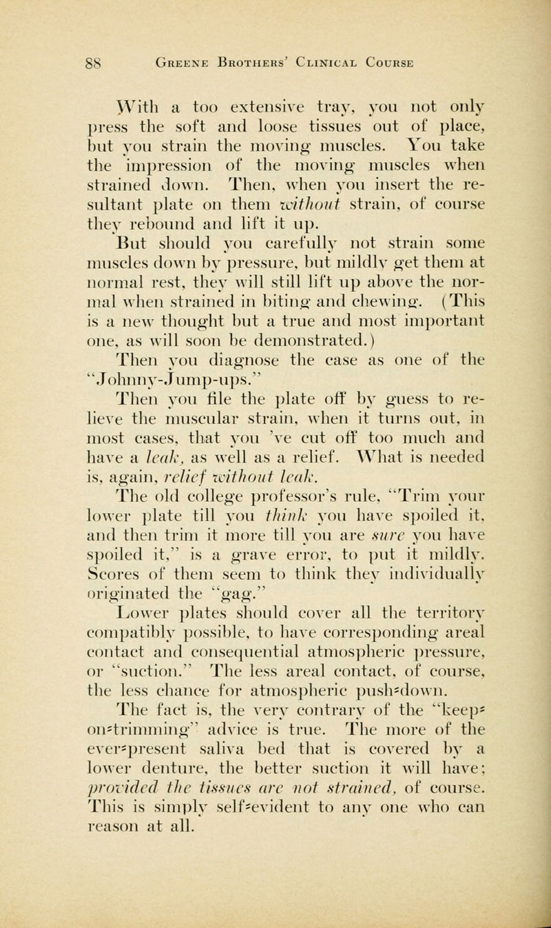 With a too extensive tray, you not only press the soft and loose tissues out of* place, hut you strain the moving muscles. You take the impression of the moving muscles when strained down. Then, when you insert the re- sultant plate on them icifhoiit strain, of course tliey rebound and lift it up. But should you carefully not strain some muscles down by pressure, but mildlv get them at normal rest, they will still lift up above the nor- mal when strained in biting and chewing. (This is a new thought but a true and most important one, as will soon be demonstrated.) Then you diagnose the case as one of the Johnny-.Tump-ups. Then you file the plate off by guess to re- lieve the muscular strain, when it turns out, in most cases, that you 've cut off too much and have a Icak^ as well as a relief. What is needed is, again, ?'elief without leak. The old college professor's rule, Trim your lower plate till you think you have spoiled it, and then trim it more till you are sure you have spoiled it, is a grave error, to put it mildly. Scores of them seem to think they individually originated the gag. Lower plates should cover all the territory compatibly possible, to have corresponding areal contact and consequential atmospheric pressure, or suction. The less areal contact, of course, the less chance for atmospheric push=down. The fact is, the very contrary of the keep* on=trimming advice is true. The more of the ever-present saliva bed that is covered by a lower denture, the better suction it will have; provided the tissues are not strained, of course. This is simply self-evident to any one who can reason at all.
