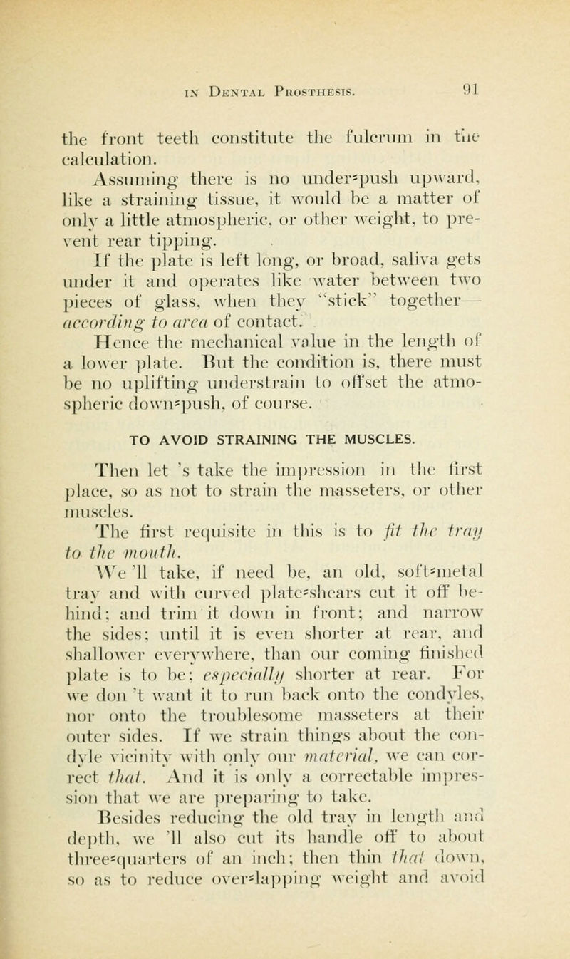 the front teeth constitute the fulcrum in tiie calculation. Assuming there is no under-push upward, like a straining tissue, it would be a matter of only a little atmospheric, or other weight, to i)re- vent rear tipping. If the plate is left h)ng, or broad, saliva gets under it and operates like water between two ])ieces of glass, wlien they stick together— according to area (jf contact. Hence the mechanical value in the length of a lower ])late. But tlie condition is. there must be no uplifthig understrain to offset the atmo- spheric downspush, of course. TO AVOID STRAINING THE MUSCLES. Then let 's take the im])ression in tlie first place, so as not to strain the masseters, or other muscles. The first requisite in this is to jit the tray to the mouth. We '11 take, if need be, an old, soft=metal tray and with curved platesshears cut it off be- hind; and trim it down in front; and narrow the sides; until it is even shorter at rear, and shallower everywhere, than our coming finished plate is to be; cspccialli/ shorter at rear. For we don 't want it to run back onto the condyles, nor onto the troublesome masseters at their outer sides. If we sti-ain things about the con- dyle vicinity with ()nly oui- material, we can cor- rect that. And it is only a correctable impres- sion that we are i)rei)aring to take. Besides reducing the old tray in length and depth, we Ml also cut its handle off to a])out three=quarters of an inch; then thin thai down, so as to reduce overlapping weight and avoid