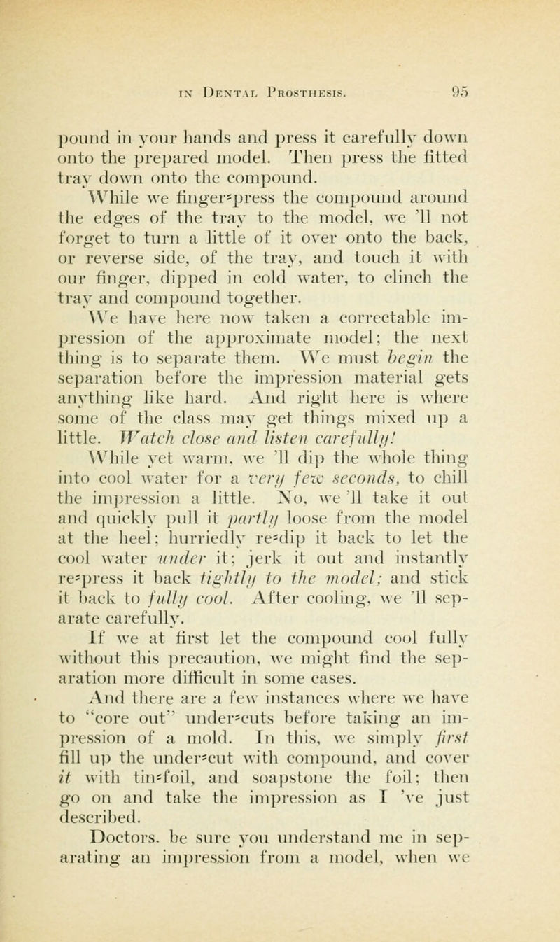 pound in your hands and press it carefully down onto the prepared model. Then press the fitted tray down onto the compoimd. ^V'hile we finger=})ress the compound around the edges of the tray to the model, we '11 not forget to turn a little of it over onto tlie hack, or reverse side, of the tray, and touch it with our finger, dipped in cold water, to clinch the tray and compound together. We have here now taken a correctahle im- pression of the approximate model; the next thing is to separate them. We must begin the separation hefore the impression material gets anytliing like hard. And right here is where some of the class may get things mixed up a little. Watch close and listen carefulh/! AVhile yet ^\•arm, we '11 dip the whole thing into cool water for a reri/ fete seconds, to chill the imju-ession a little. Xo. we '11 take it out and (|uickly pull it parthj loose from the model at tile heel: liurriedly re=dip it back to let the cool water under it; jerk it out and instantly re^press it back tightUi to the model; and stick it ])ack to /////// cool. After cooling, we 11 sep- arate carefully. If we at first let the compound cool fully without this precaution, we might find the sep- aration more difficult in some cases. And there are a few instances where we have to core out underscuts before taking an im- pression of a mold. In this, we simply first fill u]) the under^cut with compovmd, and cover it with tin*foil, and soapstone the foil; then go on and take the impression as I 've just described. Doctors, he sure you understand me in sep- arating an impression from a model, when we