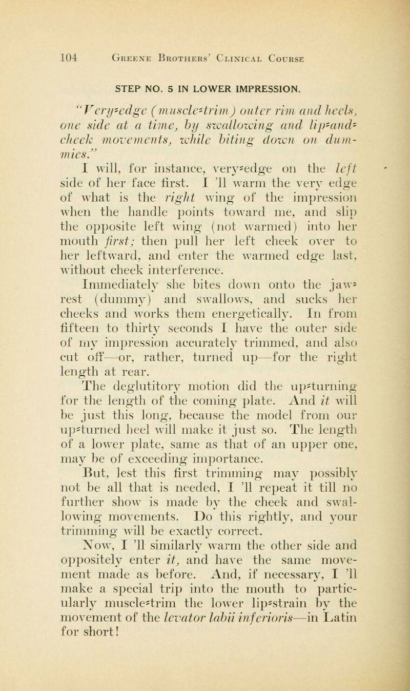 STEP NO. 5 IN LOWER IMPRESSION. '^Vcry-cdgc (musclc'trim) outer rim and Jicels, one side at a time, by szcalloicing and lip'and- cheek movements, ichde biting dozen on dum- mies. I ^vill, for instance, very-edge on the left side of her face first. I '11 warm the very edge of what is the right Aving of the impression when the handle jjoints toward me, and slip the opposite left wing (not warmed) into her mouth first; then pull lier left cheek over to her leftward, and enter the warmed edge last, without cheek interference. Immediately she bites down onto the jaw» rest (dummy) and swallows, and sucks her cheeks and works them energetically. In from fifteen to thirty seconds I have the outer side of my impression accurately trimmed, and also cut ofi^—^^or, rather, turned up—for the right length at rear. The deglutitory motion did the up=turning for the length of the coming plate. And it will be just this long, because the model from our up'turned lieel will make it just so. The length of a lower plate, same as that of an upper one, may be of exceeding importance. But, lest this first trimming may possibly not be all that is needed, I '11 repeat it till no further show is made by the cheek and swal- lowing movements. Do this righth% and j^our trimming will be exactly correct. Now, I '11 similarly warm the other side and oppositely enter it, and have the same move- ment made as before. And, if necessary, I '11 make a special trip into the mouth to partic- ularly muscle-trim the lower lip-strain by the movement of the levator labii inferior is—in Latin for short!