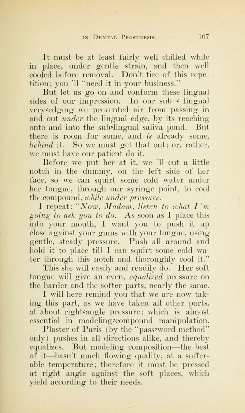 It must be at least fairly well chilled Avhile in place, under gentle strain, and then well cooled before removal. Don't tire of this repe- tition; you 11 need it in j^our business. But let us go on and conform these lingual sides of our impression. In our sub ' lingual verj^sedging we prevented air from passing in and out under the lingual edge, by its reaching onto and into the sub'lingual saliva pond. But there is room for some, and is already some, behind it. So we must get that out; or, rather, we must have our patient do it. Before we put her at it, we '11 cut a little notch in the dummy, on the left side of her face, so we can squirt some cold water under her tongiie, through our syringe point, to cool the compound, while under pressure. I repeat: Xoiv, Madam, listen to ichat I'm going to ask you to do. As soon as I place this into your mouth, I Mant you to push it up close against your gums with your tongue, using gentle, steady pressure. Push all around and hold it to place till I can scjuirt some cold wa- ter through this notch and thoroughly cool it. This she will easily and readily do. Her soft tongue will give an even, equalized pressure on the harder and the softer parts, nearly the same. I will here remind you that we are now tak- ing this part, as we have taken all other parts, at about rightsangle pressure; which is almost essential in modeling^compound manipulation. Plaster of Paris (by the 'pass^word method only) pushes in all directions alike, and thereby equalizes. But modeling composition—the best of it—^^liasn't nmch flowing quality, at a suffer- able temperature; therefore it must be pressed at right angle against tlie soft places, which yield according to their needs.