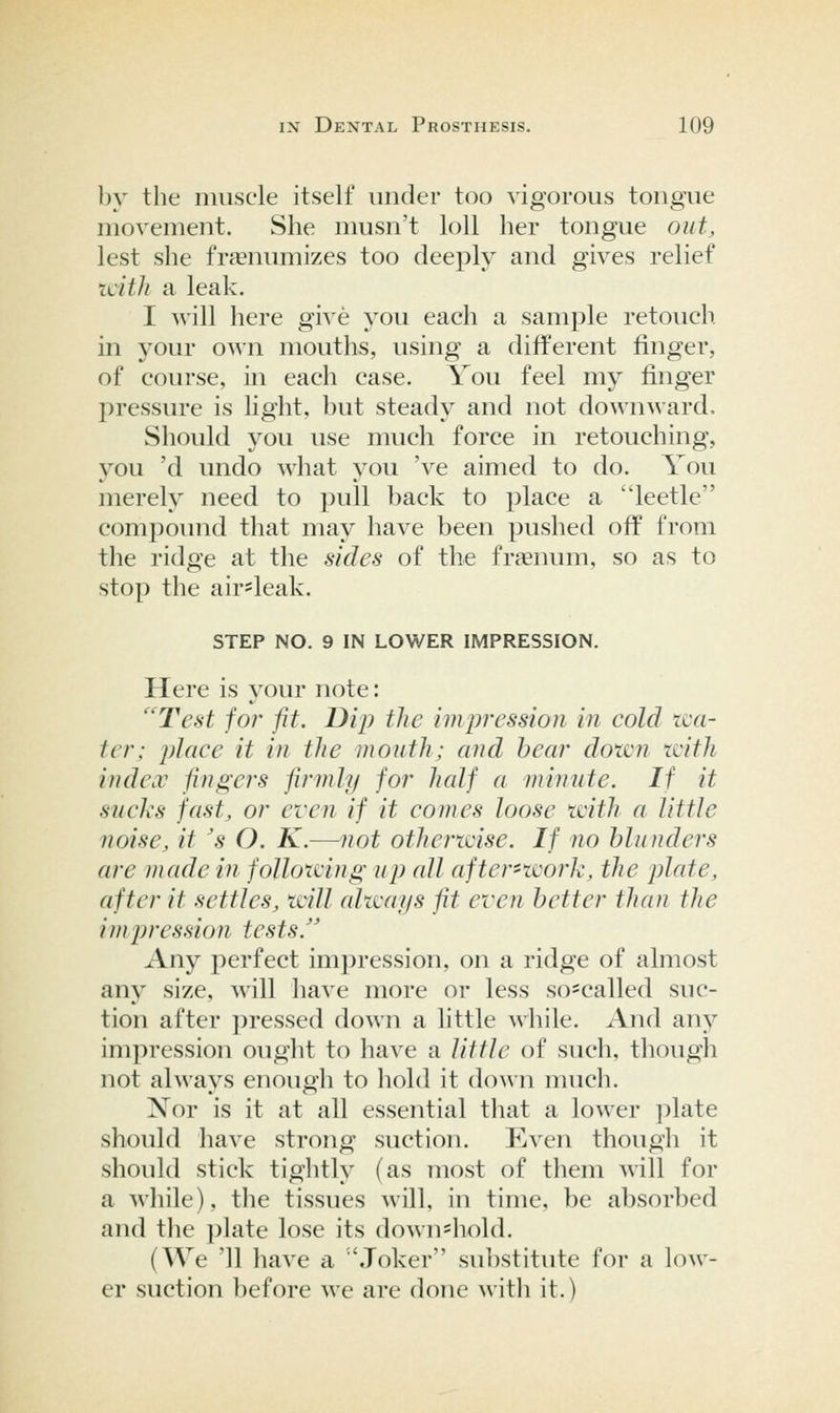 by the muscle itself under too vigorous tongue movement. She musn't loll her tongue out, lest she fr^numizes too deeply and gives relief xiith a leak. I will here give you each a sample retouch in your own mouths, using a different finger, of course, in each case. You feel my finger pressure is light, but steady and not downward. Should you use much force in retouching, you 'd undo what you 've aimed to do. You merely need to pull back to place a leetlc compound that may have been pushed off from the ridge at the sides of the frsenum, so as to stop the air^leak. STEP NO. 9 IN LOWER IMPRESSION. Here is j^our note: ''Test for fit. Dip the impression in cold wa- ter; place it in the mouth; and hear down with index fingers firmly for half a minute. If it sucks fast, or even if it comes loose with a little noise, it 's O. K.—not otherwise. If no blunders are made in following up all after-work, the plate, after it settles, will always fit even better than the impression tests. Any perfect impression, on a ridge of almost any size, will have more or less so-called suc- tion after pressed down a little wliile. And any impression ought to have a little of such, though not always enough to hold it down much. Nor is it at all essential tliat a lower plate should have strong suction. Even though it should stick tightly (as most of them will for a while), the tissues will, in time, be absorbed and tlie ])late lose its down'hold. (We 11 liave a Joker substitute for a low- er suction before we are done witli it.)