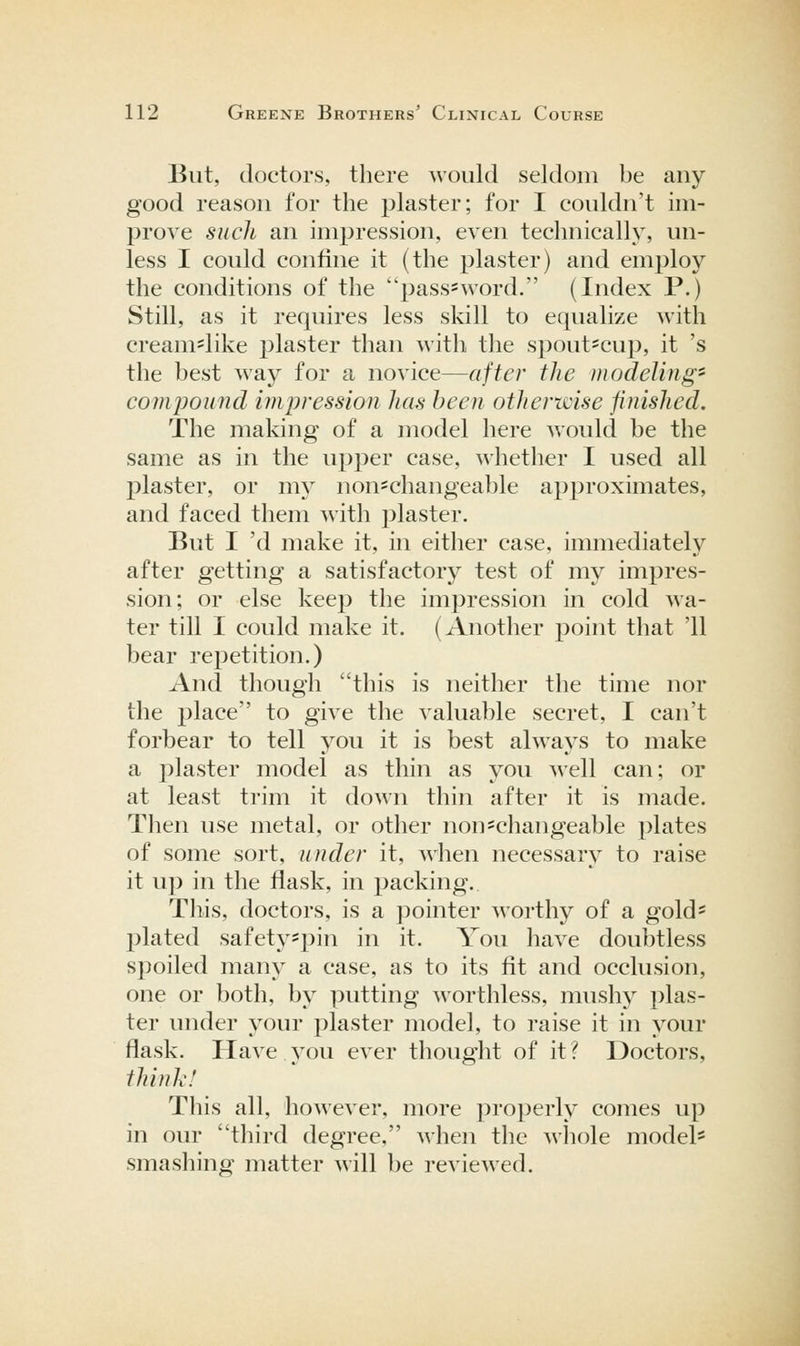 But, doctors, there would seldom be any- good reason for the plaster; for I couldn't im- prove such an impression, even technically, un- less I could confine it (the plaster) and employ the conditions of the pass^word. (Index P.) Still, as it requires less skill to equalize with cream=like plaster than with tlie spout=cup, it 's the best way for a novice—after the modeling'' compound impression has been otherwise finished. The making of a model here would be the same as in the upper case, whether I used all plaster, or my non-changeable approximates, and faced them with plaster. But I 'd make it, in either case, immediately after getting a satisfactory test of my impres- sion; or else keep the impression in cold wa- ter till I could make it. (Another point that '11 bear repetition.) And though this is neither the time nor the place to give the valuable secret, I can't forbear to tell you it is best always to make a plaster model as thin as \^ou well can; or at least trim it down thin after it is made. Then use metal, or other non=changeable plates of some sort, under it, when necessary to raise it up in the flask, in packing. This, doctors, is a ]3ointer worthy of a gold* plated safetyspin in it. You have doubtless spoiled many a case, as to its fit and occlusion, one or both, by putting worthless, mushj plas- ter under your plaster model, to raise it in your flask. Have you ever thought of it ? Doctors, think! This all, however, more properly comes up in our third degree, when the whole model' smashing matter will be reviewed.