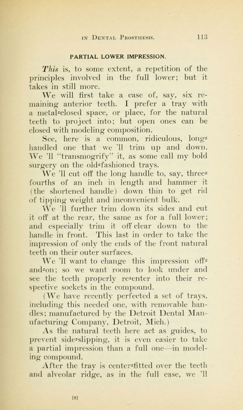 PARTIAL LOWER IMPRESSION. This is, to some extent, a repetition of the principles involved in the full lower; but it takes in still more. We ^\dll first take a case of, say, six re- maining anterior teeth. I prefer a tray with a metal*closed space, or place, for the natural teeth to project into; but open ones can be closed with modeling coinposition. See, here is a common, ridiculous, long' handled one that we '11 trim up and down. We '11 transmogrify it, as some call my bold surgery on the old-fashioned trays. We '11 cut off the long handle to, say, three* fom-ths of an inch in length and hammer it (the shortened handle) down thin to get rid of tipping weight and inconvenient bulk. We '11 further trim down its sides and cut it off at the rear, the same as for a full lower; and especially trim it off clear down to the handle in front. This last in order to take the impression of only the ends of the front natural teeth on their outer surfaces. We '11 want to change this impression off= and^on; so we want room to look under and see the teeth properly re-enter into their re- spective sockets in the compound. (We have recently perfected a set of trays, including this needed one, with removable han- dles; manufactured by the Detroit Dental ]Man- ufacturing Company, Detroit, ]Mich.) As the natural teeth here act as guides, to prevent side=sli})])ing, it is even easier to take a partial impression than a full one—in model- ing compound. ^Vfter the tray is center^fitted over the teeth and alveolar ridge, as in the full case, we '11 18]