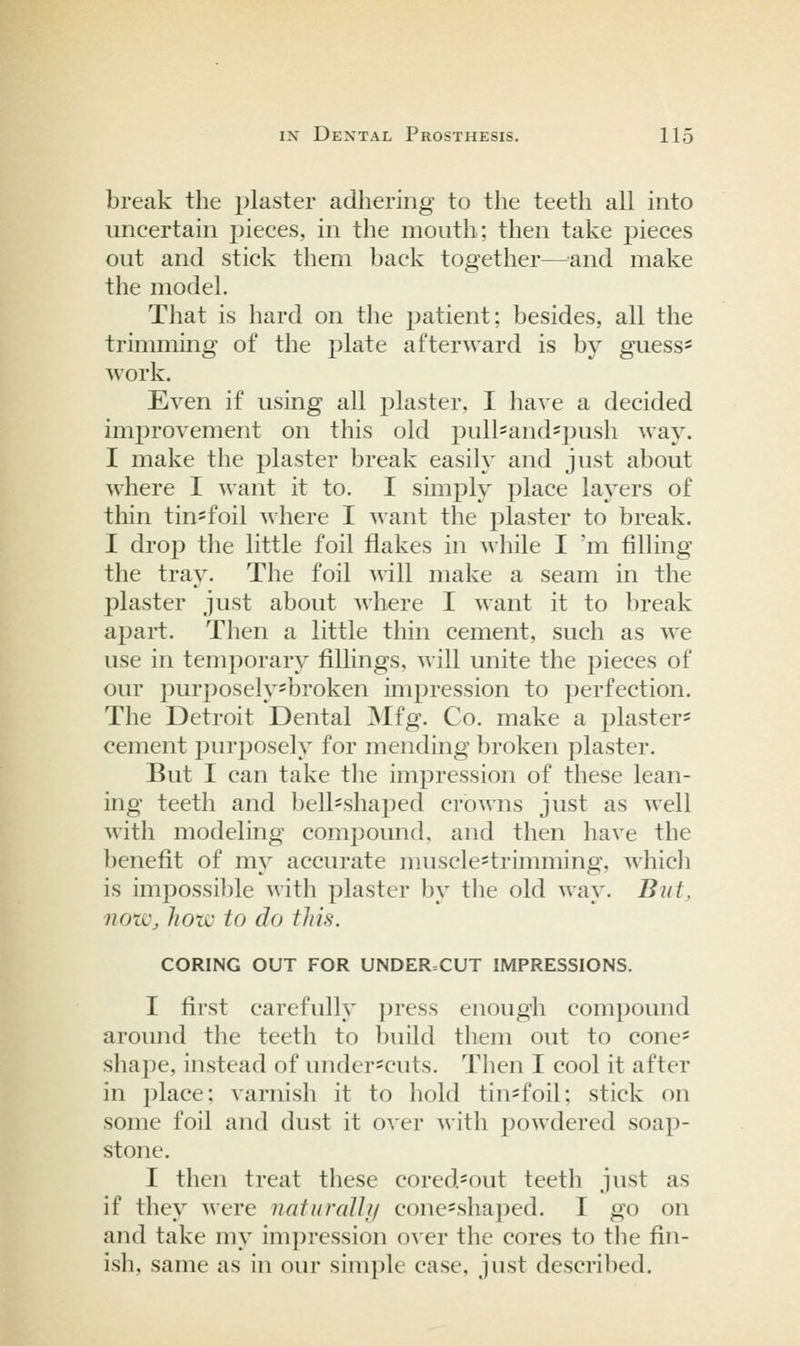 break the plaster adhering to the teeth all into uncertain pieces, in the mouth; then take pieces out and stick them back together—^^and make the model. That is hard on the patient; besides, all the trimming of the plate afterward is by guess* work. Even if using all plaster, I have a decided improvement on this old pull==andspush way. I make the plaster break easily and just about where I want it to. I simply place layers of thin tin-foil where I want the plaster to break. I drop the little foil flakes in while I 'm filling the tray. The foil will make a seam in the plaster just about where I want it to break apart. Then a little thin cement, such as we use in temporary fillings, will unite the pieces of our purposely'broken impression to perfection. The Detroit Dental ]Mfg. Co. make a plaster^ cement purposely for mending broken plaster. But I can take the impression of these lean- ing teeth and bell-shaped crowns just as well with modeling compound, and then have the benefit of my accurate muscle^trimming, ^\'hich is impossible with plaster by the old way. Biitj 7iozi\ hotv to do this. CORING OUT FOR UNDERCUT IMPRESSIONS. I first carefully ])ress enough compound around the teeth to build them out to cone* sliape, instead of under*cuts. Then I cool it after in place; varnisli it to hold tin*foil; stick on some foil and dust it over ^^•ith powdered soap- stone. I then treat these cored=out teeth just as if they were nafiiralh/ cone-shaped. I go on and take my impression o\'er the cores to the fin- ish, same as in our simple case, just described.