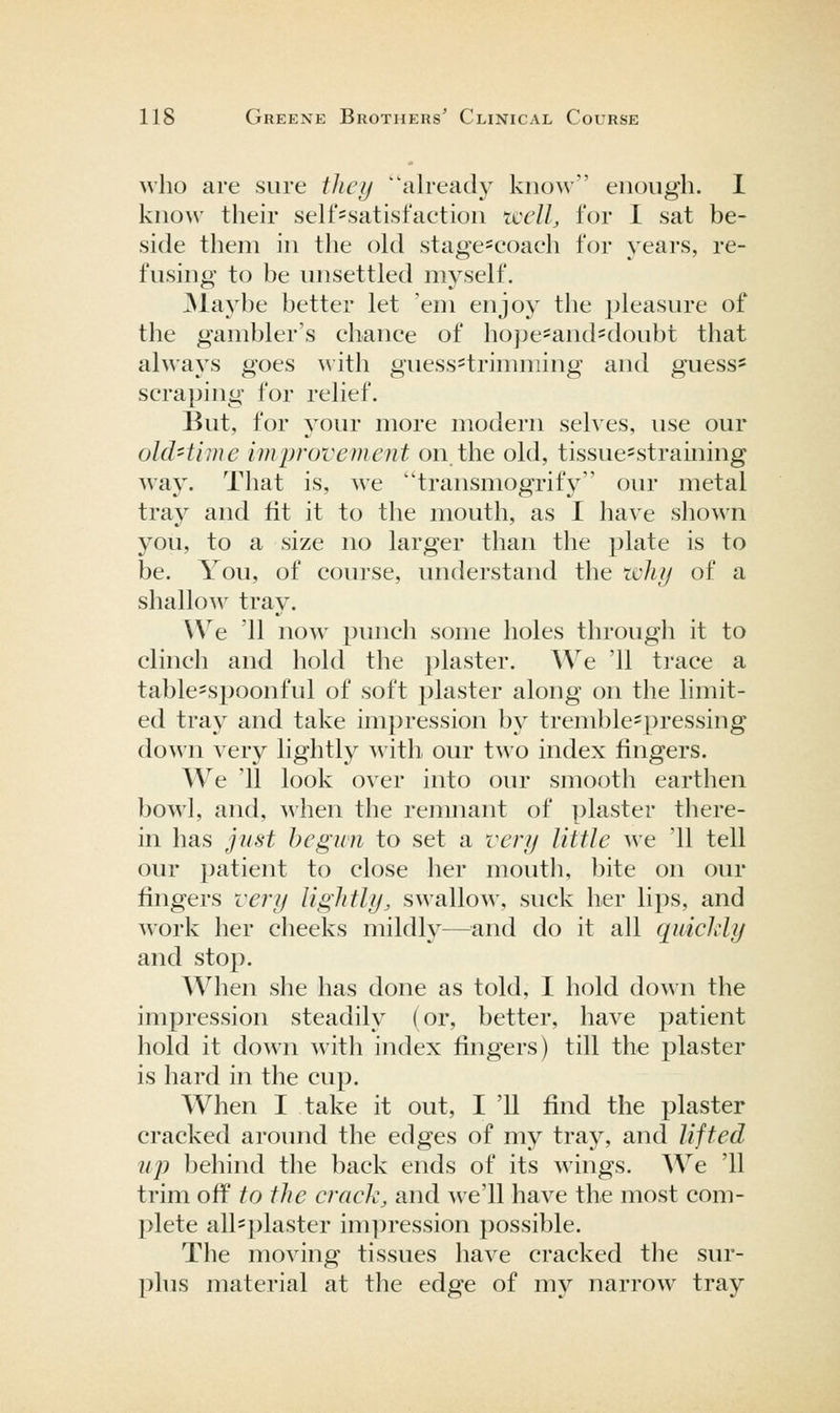 who are sure they already know enough. 1 know their self-satisfaction tcell, for I sat be- side them in the old stage=coach for years, re- fusing to be unsettled myself. ]Maybe better let 'em enjoy the pleasure of the gambler's chance of hope=and'doubt that always goes ^\•ith guess=trimming and guess* scraping for relief. But, for your more modern selves, use our old-time imjJi'ovement on the old, tissue=straining way. That is, we transmogrify our metal tray and fit it to the mouth, as I have shown you, to a size no larger than the plate is to be. You, of course, understand the tclifj of a shallow tray. We '11 now punch some holes through it to clinch and hold the plaster. We '11 trace a table^spoonful of soft plaster along on the limit- ed tray and take impression by tremble'pressing down very lightly with our two index fingers. We '11 look over into our smooth earthen bowl, and, when the remnant of plaster there- in has just begun to set a very little we '11 tell our patient to close her mouth, bite on our fingers very lightly, swallow, suck her lips, and work her cheeks mildly—and do it all quickly and stop. When she has done as told, I hold down the impression steadily (or, better, have patient hold it down with index fingers) till the plaster is hard in the cup. When I take it out, I '11 find the plaster cracked around the edges of my tray, and lifted uj) behind the back ends of its wings. We '11 trim off to the crack, and Ave'll have the most com- plete all^plaster impression possible. The moving tissues have cracked the sur- plus material at the edge of my narrow tray