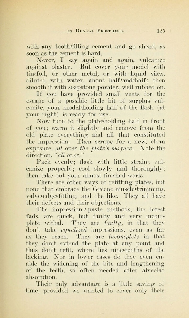 with any tooth=filliiig cement and go ahead, as soon as the cement is hard. Never, I say again and again, vulcanize against plaster. But cover your model witli tiu'foil, or other metal, or with Uquid silex, diluted with water, about half=and=half; then smooth it with soapstone powder, well rubbed on. If you have provided small vents for the escape of a possible little bit of surplus vid- canite, your model'holding half of the flask (at your right) is ready for use. Xow turn to the plate^holding half in front of you; warm it slighth^ and remove from the old plate everything and all that constituted the impression. Then scrape for a new, clean exposure, all over flic plate's surface. Xote the direction, ''all over. Pack evenly; flask witli little strain; vul- canize ])r()])erly; cool slowly and thoroughly; then take out your almost finished work. There are other ways of refitting plates, but none tliat embrace tlie Greene nmscle'trimming, valve^edge-fltting, and the like. They all have their defects and their objections. The impression = paste methods, the latest fads, are (]uick, but faulty and very incom- l^lete witlial. Tliey are fauliif, in that they don't take equalized impressions, even as far as they reach. Tliey are incomplete in that they don't extend the ])late at any point and tlius don't refit, where lies nine^tenths of the lacking. Xor in lower cases do tliey even en- able the widening of the bite and lengthening of the teeth, so often needed after alveolar abs()r])tion. Their only advantage is a little saving of time, provided Ave wanted to cover only their