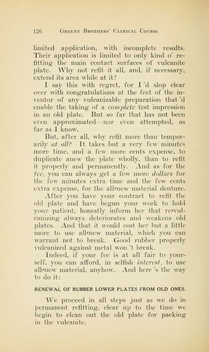 limited ajjplication, with incomplete results. Their application is limited to only kind o' re- fitting the main contact surfaces of vulcanite plate. Why not refit it all, and, if necessary, extend its area while at it? I say this with regret, for I 'd slop clear over with congratulations at the feet of the in- ventor of any vulcanizable preparation that 'd enable the taking of a complete test impression in an old plate. But so far that has not been even approximated—nor even attempted, as far as I know. But, after all, why refit more than tempor- arily at all? It takes but a very few minutes more time, and a few more cents expense, to du23licate anew the plate wholly, than to refit it properly and permanently. And as for the fee, you can always get a few more dollars for the few minutes extra time and the few cents extra expense, for the all'new material denture. After you have your contract to refit the old plate and have begim your A\'ork to hold your patient, honestly inform her that re*vul- canizing always deteriorates and weakens old jDlates. And that it would cost her but a little more to use all=new material, ^^llich you can warrant not to break. Good rubber ])roperly vulcanized against metal won 't break. Indeed, if your fee is at all fair to your- self, you can afford, in selfish interest, to use all^new material, anyhow. And here 's the way to do it: RENEWAL OF RUBBER LOWER PLATES FROM OLD ONES. We proceed in all steps just as we do in permanent refitting, clear up to the time we begin to clean out the old plate for packing in the vulcanite.