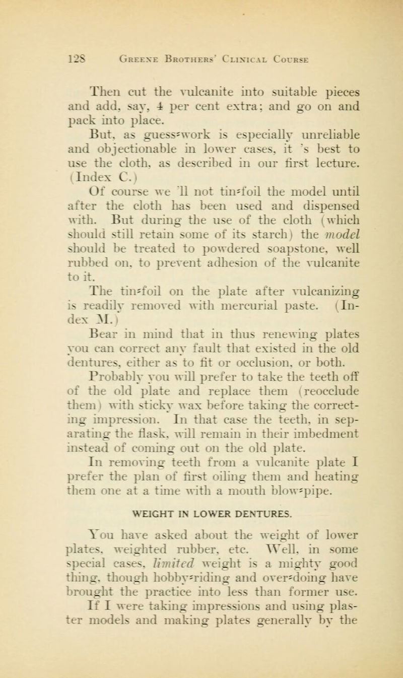 Then cut the vulcanite into suitable pieces and add, say, 4 per cent extra; and go on and jDack into place. But, as guess=work is especially unreliable and objectionable in lower cases, it 's best to use the cloth, as described in our first lecture. (Index C.) Of course Me 11 not tin^foil the model until after the cloth has been used and dispensed with. But during the use of the cloth (which shouki still retain some of its starch) the model should be treated to powdered soapstone, well rubbed on, to prevent adhesion of the vulcanite to it. The tin=foil on the plate after vulcanizing is readily removed with mercurial paste. (In- dex M.) Bear in mind that in thus renewing plates you can correct any fault that existed in the old dentures, either as to lit or occlusion, or both. Probably you will prefer to take the teeth off of the old plate and replace them (reocclude them) with sticky wax before taking the correct- ing impression. In that case tlie teeth, in sep- arating the flask, will remain in their imbedment instead of coming out on the old plate. In removing teeth from a \Tilcanite plate I prefer the ])lan of first oiling them and heating them one at a time with a mouth blow=pipe. WEIGHT IN LOWER DENTURES. You have asked about the weight of lower plates, weighted rubber, etc. Well, in some special cases, limited weiglit is a mighty good thing, though hobby=riding and over-doing have brought tlie practice into less tlian former use. If I were taking impressions and using plas- ter models and making plates generally by the