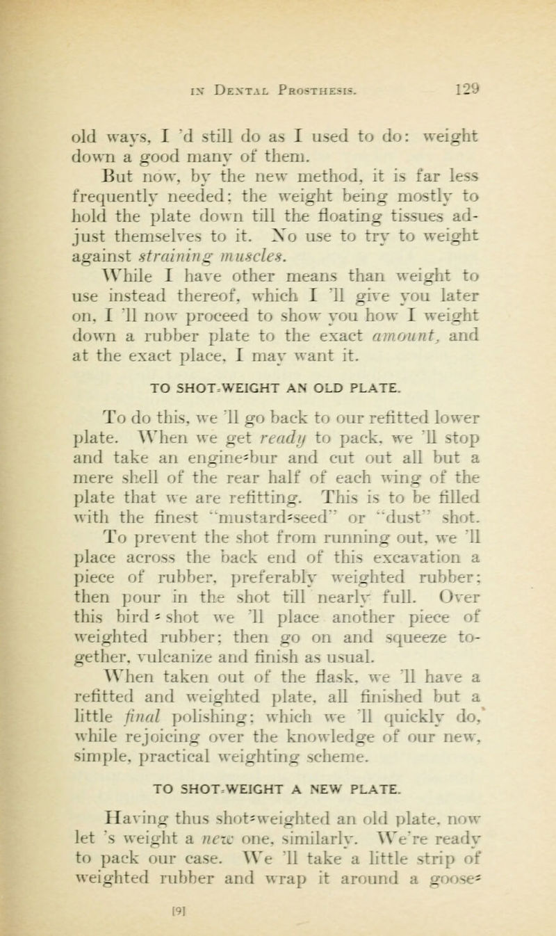 old ways, I 'd still do as I used to do: weight down a good many of them. But now, by the new method, it is far less frequently needed; the weight being mostly to hold the plate down till the floating tissues ad- just themselves to it. Xo use to try to weight against straining muscles. While I have other means than weight to use instead thereof, which I '11 give you later on, I 11 now proceed to show you how I weight down a rubber plate to the exact amount, and at the exact place. I may want it. TO SHOT=WEIGHT AN OLD PLATE. To do this, we 11 go back to our refitted lower plate. When we get ready to pack, we '11 stop and take an engine-bur and cut out all but a mere shell of the rear half of each wing of the plate that ue are refitting. This is to be filled with the finest 'mustard'Seed or dust shot. To prevent the shot from running out, we '11 place across the back end of this excavation a piece of rubber, preferably weighted rubber; then pour in the shot till nearly full. Over this bird - shot we '11 place another piece of weighted rubber; then go on and squeeze to- gether, vulcanize and finish as usual. When taken out of the flask, we '11 have a refitted and weighted plate, all finished but a little final polishing: which we II quickly do,' while rejoicing over the knowledge of our new, simple, practical weighting scheme. TO SHOTWEIGHT A NEW PLATE. Having thus sh(^t=vv'eighted an old plate, now let \s weight a neic one, similarly. We're ready to pack our case. We 11 take a little strip of weighted rubber and wrap it around a goose* [91
