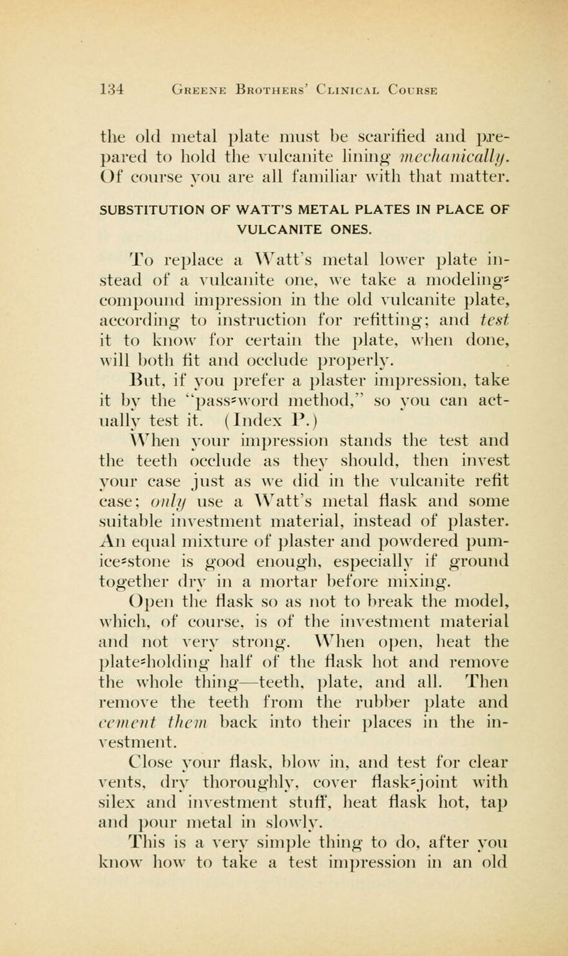 the old metal plate must be scarified and pre- pared to hold the vulcanite lining mechanicalli). Of course you are all familiar with that matter. SUBSTITUTION OF WATT'S METAL PLATES IN PLACE OF VULCANITE ONES. To replace a \Vatt's metal lower plate in- stead of a vulcanite one, we take a modeling' compound impression in the old vulcanite plate, according to instruction for refitting; and test it to know for certain the plate, when done, will both fit and occlude properly. But, if you prefer a plaster impression, take it bv the pass^word method, so you can act- ually test it. (Index P.) \Vhen your impression stands the test and the teeth occlude as they should, then invest j'^our case just as we did in the vulcanite refit case; only use a Watt's metal flask and some suitable investment material, instead of plaster. An equal mixture of plaster and powdered pum- ice-stone is good enough, especially if ground together dry in a mortar before mixing. Open the flask so as not to break the model, which, of course, is of the investment material and not very strong. When open, heat the plate-holding half of the flask hot and remove the whole thing—teeth, plate, and all. Then remove the teeth from the rubber plate and cement them back into their places in the in- vestment. Close your flask, blow in, and test for clear vents, dry thoroughly, cover flask'joint with silex and investment stuff, heat flask hot, tap and pour metal in slowly. This is a very simple thing to do, after you know how to take a test impression in an old