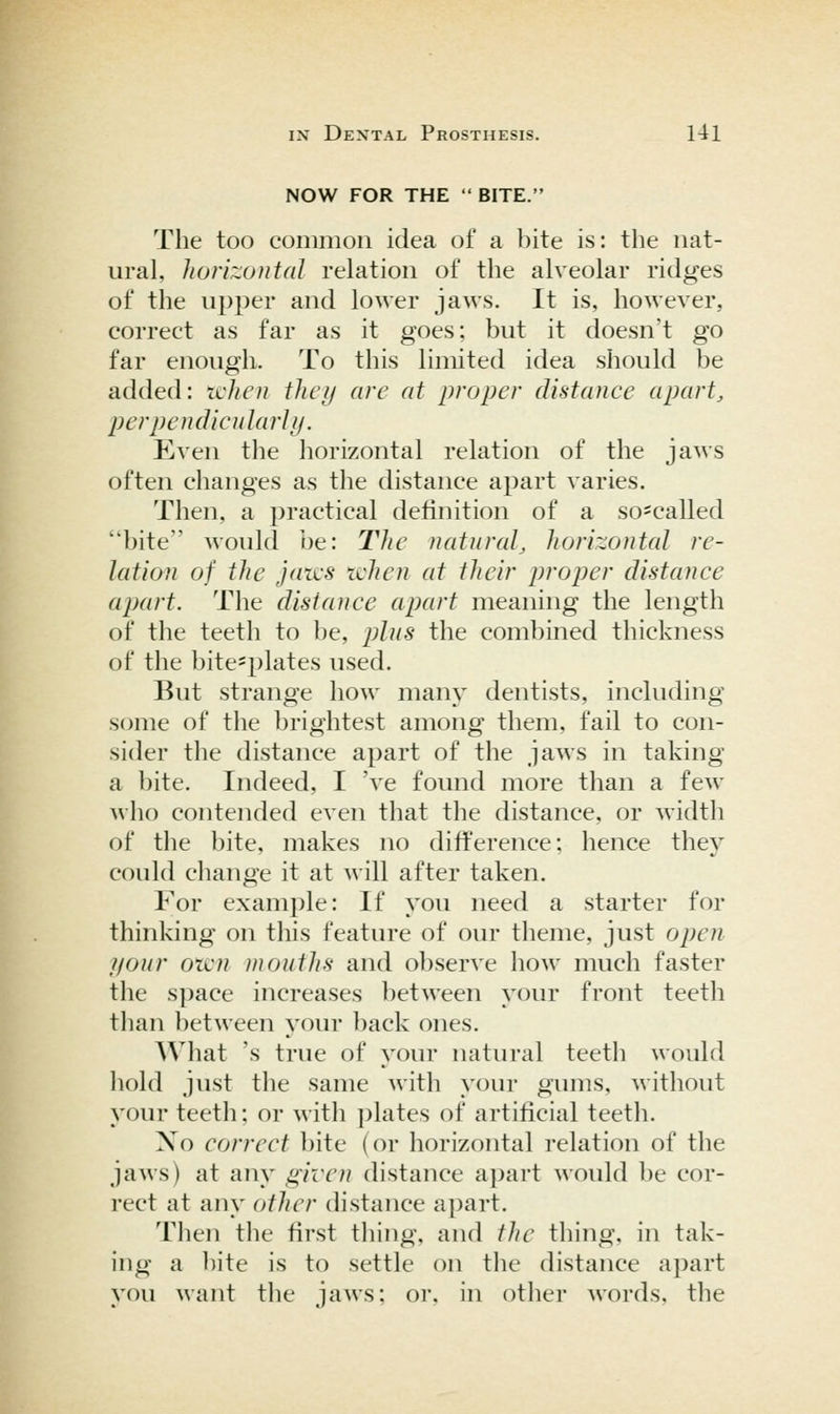NOW FOR THE  BITE. The too common idea of a bite is: the nat- ural, horizontal relation of the alveolar ridges of the upper and lower jaws. It is, however, correct as far as it goes; but it doesn't go far enough. To this limited idea should be added: tcken they are at proper distance apart, perpendicjilarhj. Even the horizontal relation of the jaws often changes as the distance apart varies. Then, a practical definition of a sO'Called bite would be: The natnral, horizontal re- lation of the jaii'S ichen at their proper distance apart. The distance apart meaning the length of the teeth to be, plus the combined thickness of the bite^plates used. But strange how man\^ dentists, including some of the brightest among them, fail to con- sider the distance apart of the jaws in taking a bite. Indeed, I 've found more than a few who contended even that the distance, or width of the bite, makes no difference; hence they could change it at will after taken. For example: If you need a starter for thinking on this feature of our theme, just open your oicn mouths and observe how much faster the s])ace increases between your front teeth tlian between your back ones. AVhat 's true of your natural teeth would hold just the same with your gums, without your teeth; or with plates of artificial teeth. Xo correct bite (or horizontal relation of the jaws) at any given distance apart would be cor- rect at any other distance apart. Then the first thing, and tJie thing, in tak- ing a bite is to settle on the distance apart you want the jaws; or, in other words, the