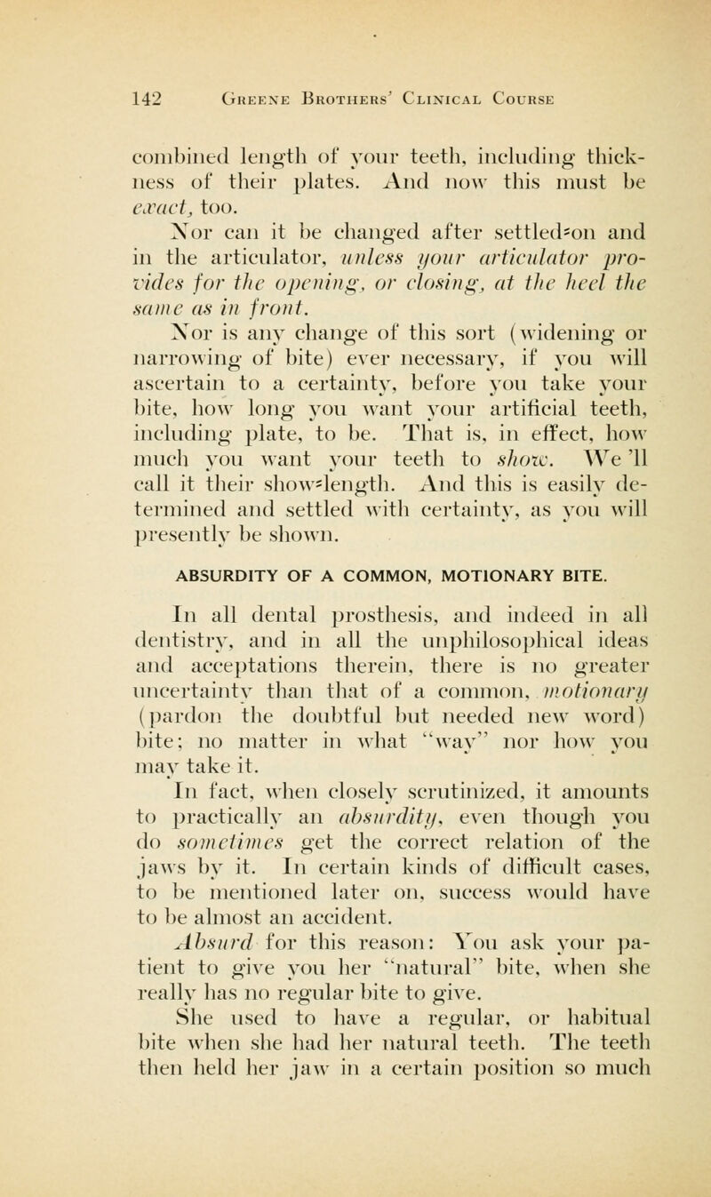 combined length of your teeth, inckiding thick- ness of their phites. And now this must be exact, too. Xor can it be changed after settled*on and in the articulator, unless your articulator pro- vides for the opening, or dosing, at the heel the same as in front. Xor is any change of this sort (widening or narrowing of bite) ever necessary, if you will ascertain to a certainty, before you take your bite, how long you want your artificial teeth, including plate, to be. That is, in effect, how nuich you want your teeth to shoic. We '11 call it tlieir show*length. And this is easily de- termined and settled with certainty, as you will presently be shown. ABSURDITY OF A COMMON, MOTIONARY BITE. In all dental prosthesis, and indeed in all dentistry, and in all the unphilosophical ideas and acceptations therein, there is no greater uncertainty than that of a conunon, inotionary (pardon the doubtful but needed new word) bite; no matter in what way nor how you may take it. In fact, when closely scrutinized, it amounts to practically an absurelity, even though you do sometimes get the correct relation of the jaws by it. In certain kinds of difficult cases, to be mentioned later on, success would have to be almost an accident. Absurd ioY this reason: You ask your pa- tient to give you her natural bite, when she really has no regular bite to give. She used to have a regular, or habitual bite when she had her natural teeth. The teeth then held her jaw in a certain 2)osition so much