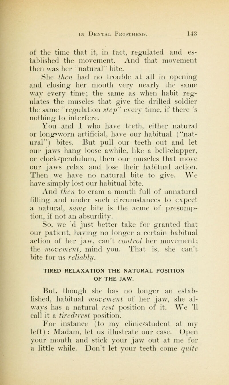 of the time that it, in fact, regulated and es- tahHshed the movement. And that movement then was her natural hite. She tJicti liad no troul)le at all in opening and closing her mouth very nearly the same way every time; the same as when hahit reg- ulates the muscles that give the drilled soldier the same regulation step every time, if there 's nothing to interfere. You and I who have teeth, either natural or long=worn artificial, have our hahitual (nat- ural) bites. But pull our teeth out and let our jaws hang loose awhile, like a bell=clapper, or clockspendulum, then our muscles that move our jaws relax and lose their habitual action. Then we have no natural bite to give. We have simply lost our habitual bite. .Vnd fJicii to cram a mouth full of unnatural filling and under such circumstances to expect a natural, same bite is the acme of presump- tion, if not an a})surdity. So, we 'd just l)etter take for granted that our patient, having no longer a certain habitual action of her jaw, can't control her movement: tlie morcnu'tit, mhid you. That is, she can't bite for us reliahlf/. TIRED RELAXATION THE NATURAL POSITION OF THE JAW. But, though slie has no longer an estab- lislied, habitual movement of her jaw, she al- ways has a natural rest position of it. We '11 call it a tired-rest position. For instance (to my clinic=student at my left) : ^ladam, let us illustrate our case. Open your mouth and stick your jaw out at me for a little while. Don't let your teeth come quite