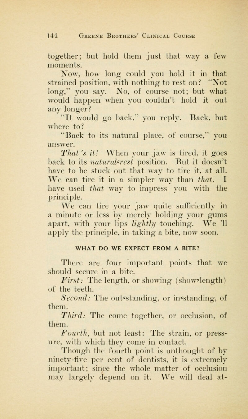 together; but hold them just that way a few moments. Xow, how long could you hold it in that strained position, with nothing to rest on^ Not long, you say. Xo, of course not; but what would happen when you couldn't hold it out any longer? It would go back, you reply. Back, but where to? Back to its natural place, of course, you answer. That 'a it! When your jaw is tired, it goes back to its natural-rest position. But it doesn't have to be stuck out that way to tire it, at all. We can tire it in a simpler way than that. I have used that way to impress you with the principle. We can tire your jaw quite sufficiently in a minute or less by merely holding your gums apart, with your lips Ji^hthi touching. We '11 apply the principle, in taking a bite, now soon. WHAT DO WE EXPECT FROM A BITE? There are four important points that we should secm'e in a bite. First: The length, or showing (showslength) of the teeth. Second: The out^standing, or in=standing, of them. Third: The come together, or occlusion, of them. Fourth, but not least: The strain, or press- ure, with which tliey come in contact. Though the fourth point is unthought of by ninety-five per cent of dentists, it is extremely important; since the Avhole matter of occlusion may largely depend on it. We will deal at-