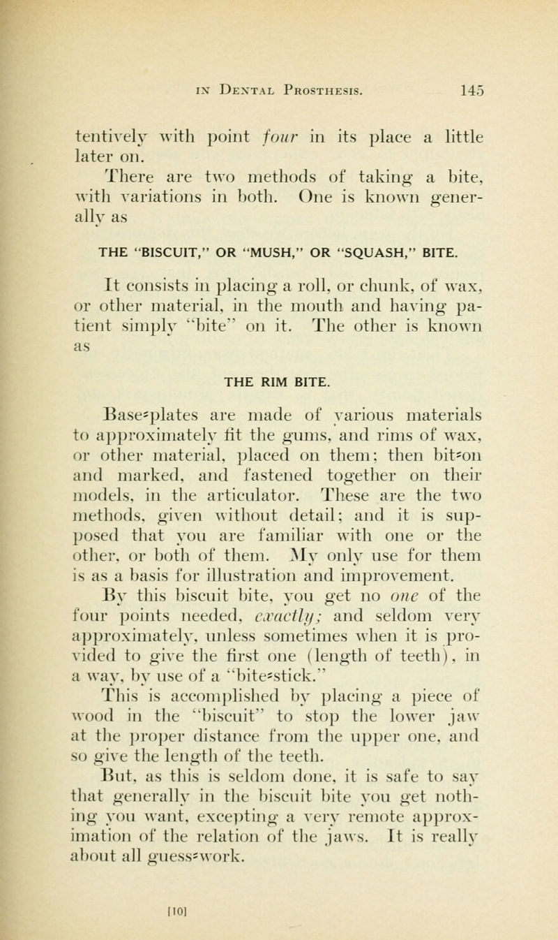 tentively with point four in its place a little later on. There are two methods of taking a bite, with variations in both. One is known gener- ally as THE BISCUIT, OR MUSH, OR SQUASH, BITE. It consists in placing a roll, or chunk, of wax, or other material, in the mouth and having pa- tient simply bite on it. The other is known as THE RIM BITE. Basesplates are made of various materials to approximately lit the gums, and rims of wax, or other material, placed on them; then bit'On and marked, and fastened together on their models, in the articulator. These are the two methods, given without detail; and it is sup- posed that you are familiar with one or the other, or both of them. My only use for them is as a basis for illustration and improvement. By tliis biscuit bite, you get no otie of the four points needed, iWdCtJif; and seldom very approximately, unless sometimes when it is pro- vided to give the first one (length of teeth), in a way, by use of a bite=stick. This is accomj)lished by placing a piece of wood in the biscuit to stop the lower jaw at the ]u-o])er distance from the upper one, and so give the length of the teeth. But, as this is seldom done, it is safe to say that generally in the biscuit bite you get noth- ing you want, excepting a very remote approx- imation of the relation of tlie jaws. It is really about all guess-work. [10]