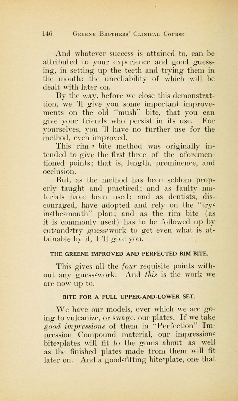 And whatever success is attained to, can be attributed to your experience and good guess- ing, in setting up the teeth and trying them in the mouth; the unrehabihty of which will be dealt with later on. By the way, before we close this demonstrat- tion, we '11 give you some important improve- ments on the old mush bite, that you can give your friends wlio persist in its use. For yourselves, you '11 have no further use for the method, even improved. This rim = bite method ^vas originally in- tended to give the first three of the aforemen- tioned points; that is, length, prominence, and occlusion. But, as tlie method has been seldom prop- erly taught and practiced; and as faulty ma- terials have been used; and as dentists, dis- couraged, have adopted and rely on the try* insthe=mouth plan; and as the rim bite (as it is commonly used) has to be followed up by cut=and=try guess-work to get even what is at- tainable by it, I '11 give you. THE GREENE IMPROVED AND PERFECTED RIM BITE. This gives all the foil?' requisite points with- out any guess-work. And this is the work we are now up to. BITE FOR A FULL UPPER=AND=LOWER SET. We have our models, over which we are go- ing to vulcanize, or swage, our plates. If we take good impressions of them in Perfection Im- pression Compoimd material, our impression- bitesplates will fit to the gums about as well as the finished plates made from them will fit later on. And a good=fitting bite=plate, one that