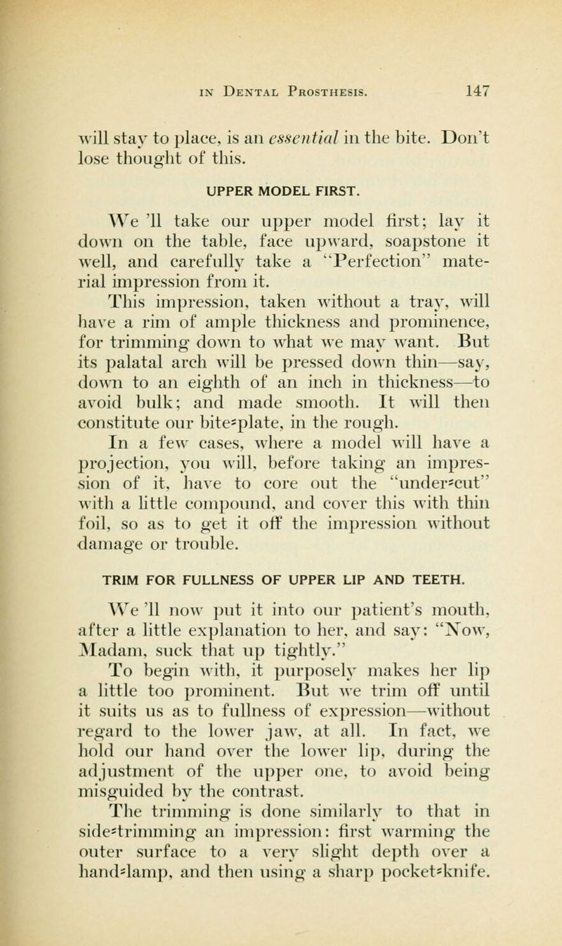 will stay to place, is an essential in the bite. Don't lose thought of this. UPPER MODEL FIRST. We '11 take our upper model first; lay it down on the table, face upward, soapstone it well, and carefully take a Perfection mate- rial impression from it. This impression, taken without a tray, will liave a rim of ample thickness and prominence, for trimming down to what we may want. But its palatal arch Avill be pressed down thin—say, doAMi to an eighth of an inch in thickness—to avoid bulk; and made smooth. It will then constitute our bite^plate, in the rough. In a few cases, where a model will have a projection, you will, before taking an impres- sion of it, have to core out the under'Cut with a little compound, and cover this with thin foil, so as to get it off the impression without damage or trouble. TRIM FOR FULLNESS OF UPPER LIP AND TEETH. We '11 now put it into our patient's mouth, after a little explanation to her, and say: Now, JNIadam, suck that up tightly. To begin with, it purposely makes her lip a little too prominent. But ^^e trim off until it suits us as to fullness of expression—without regard to the lower jaw, at all. In fact, we hold our hand over the lower lip, during the adjustment of the upper one. to avoid being misguided by the contrast. The trimming is done similarly to that in side*trimming an impression: first warming the outer surface to a very slight depth over a hand'lamp, and then using a sharp pocket=knife.