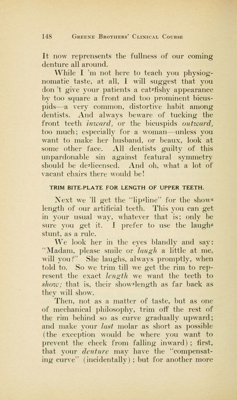 It now reprensents the fullness of our coming denture all around. AVhile I 'ni not here to teach you physiog- nomatic taste, at all, I will suggest that you don 't give your patients a cat^fishy appearance by too square a front and too prominent bicus- pids—^^a very common, distortive habit among dentists. And always beware of tucking the front teeth inxcard, or the bicuspids oiitncard^ too much; especially for a woman—unless you want to make her husl)and, or beaux, look at some other face. All dentists guilty of this unpardonable sin against featural symmetry should be de*licensed. And oh, what a lot of vacant chairs there would be! TRIM BITE=PLATE FOR LENGTH OF UPPER TEETH. Next we '11 get tlie lip=line for the show* length of our artificial teeth. This you can get in your usual way, whatever that is; only be sure you get it. I prefer to use the laugh* stunt, as a rule. We look her in the eyes blandly and say: ]Madam. please smile or lan^h a little at me, will youT' She laughs, always promptly, when told to. So we trim till we get the rim to ve\i- resent the exact length we want the teeth to show; that is, their show=length as far back as they will show. Then, not as a matter of taste, but as one of mechanical philosophy, trim off the rest of the rim behind so as curve gradually upward; and make your last molar as short as possible (the exception would be M'here you want to prevent the cheek from falling inward) ; first, that your denture may have the compensat- ing curA^e (incidentally) ; but for another more