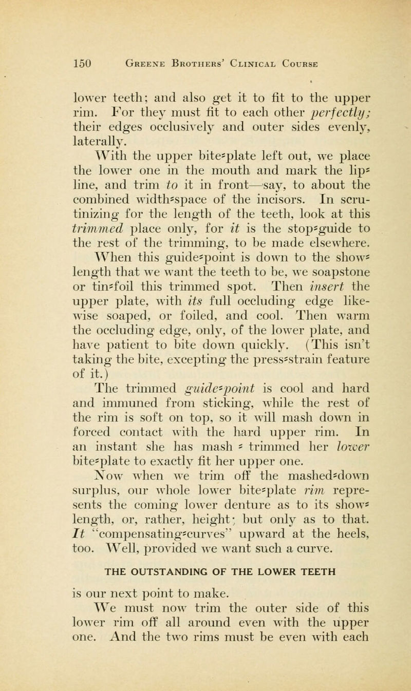 lower teeth; and also get it to fit to the upper rim. For they must fit to eacli other perfectly; their edges occlusively and outer sides evenly, laterally. With the upjDer bite-plate left out, we place the lower one in the mouth and mark the lip* line, and trim to it in front—'say, to about the combined width^space of the incisors. In scru- tinizing for the length of the teeth, look at this trimmed place only, for it is the stop-guide to the rest of the trimming, to be made elsewhere. When this guide^point is down to the show- length that we want the teeth to be, we soapstone or tin-foil this trimmed spot. Then insert the upper plate, with its full occluding edge like- wise soaped, or foiled, and cool. Then warm the occluding edge, only, of the lower plate, and have patient to bite down quickly. (This isn't taking the bite, excepting the press^strain feature of it.) The trimmed guide'point is cool and hard and inmmned from sticking, while the rest of the rim is soft on top, so it will mash down in forced contact with the hard upper rim. In an instant she has mash ' trinmied her lower bite^plate to exactly fit her upper one. Xow when we trim off the mashed^down surplus, our whole lower bite-plate rim repre- sents the coming lower denture as to its show* length, or, rather, height; but only as to that. It compensatingscurves' upward at the heels, too. Well, provided we M'ant such a curve. THE OUTSTANDING OF THE LOWER TEETH is our next point to make. We must now trim the outer side of tliis lower rim off all around even with the upper one. And the two rims must be even Avith each