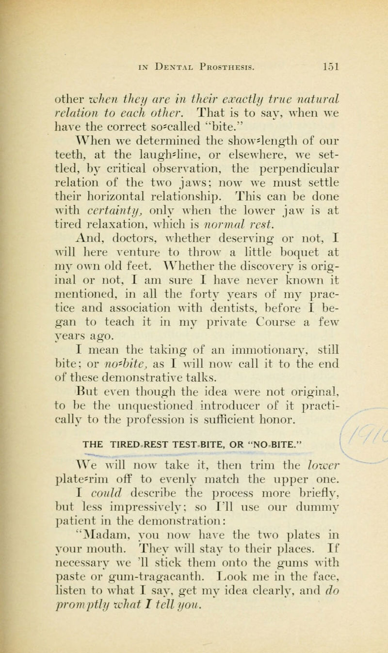other icJicn thcij arc in their exactly true natural relation to each other. That is to say, when we have the correct so==called ''bite. When we determined the show=length of our teeth, at the laugh'line, or elsewhere, we set- tled, by critical observation, the perpendicular relation of the two jaws; now we must settle their horizontal relationship. This can be done with certainty, only when the lower jaw is at tired relaxation, which is normal rest. And, doctors, whether deserving or not, I Avill here venture to throAv a little boquet at my own old feet. Whether the discovery is orig- inal or not, I am sure I have never known it mentioned, in all the forty years of my prac- tice and association with dentists, before I be- gan to teach it in my private Course a few years ago. I mean the taking of an immotionary. still bite; or no'hite, as I will now call it to the end of these demonstrative talks. But even though the idea were not original, to be the unquestioned introducer of it ])racti- cally to the ])rofession is sufficient honor. THE TIRED=REST TEST=BITE, OR NO=BlTE. We will now take it, then trim the lotver })latesrim off to evenly match the upper one. I could describe the ])rocess more briefly, but less impressively: so I'll use our dummy l)atient in the demonstration: JNIadam, you now have the two ])lates in your mouth. They will stay to their ])laces. If necessary we '11 stick them onto the gums Avith paste or gum-tragacanth. Look me in the face, listen to what I say, get my idea clearly, and do promptly what I tell you. ( /.//(.