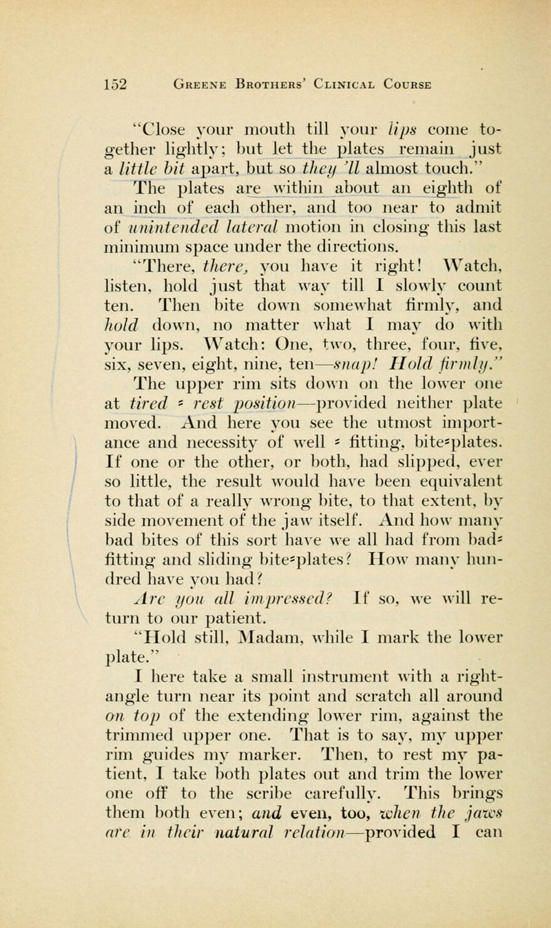 Close your mouth till your lips come to- gether lightly; but let the plates remain just a little bit apart, but so thcij 'II almost touch. The plates ai;e within about an eighth of an inch of each other, and too near to admit of uninicndcd lateral motion in closing this last minimum space under the directions. There, there, you have it right! Watch, listen, hold just that way till I slowly count ten. Then bite down somewhat firmly, and hold down, no matter what I may do with your lips. Watch: One, two, three, four, five, six, seven, eight, nine, ten—snap! Hold firmly. The upper rim sits down on the lower one at tired ' rest position—provided neither plate moved. And here you see the utmost import- ance and necessity of well ' fitting, bite=plates. If one or the other, or both, had slipped, ever so little, the result would have been equivalent to that of a really wrong bite, to that extent, by side movement of the jaw itself. And how many bad bites of this sort have we all had from bad= fitting and sliding bite*plates? How many hun- dred have you had ? Are you all impressed? If so, we will re- turn to our patient. Hold still, Madam, while I mark the lower IDlate. I here take a small instrument with a right- angle turn near its point and scratch all around on top of the extending lower rim, against the trimmed upper one. That is to say, my upper rim guides my marker. Then, to rest my pa- tient, I take both plates out and trim the lower one off to the scribe carefully. This brings them both even; and even, too, xichen the jaws are in their natural relation—provided I can